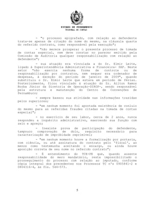 - "o processo epigrafado, com relação ao defendente
trata-se apenas de citação do nome do mesmo, na cláusula quarta
do referido contrato, como responsável pela execução";
- "não merece prosperar o presente processo de tomada
de contas especial, nem deve constar no parecer emitido pela
Comissão de Auditoria qualquer responsabilização com relação ao
defendente";
- sua atuação era vinculada a do Sr. Elmir Leite,
ligado à Superintendência Administrativa e Financeira- SAF. Neste
setor "não exercia nenhuma forma de controle ou de
responsabilização por contratos, nem sequer era ordenador de
despesas, à exceção do período de janeiro de 2009", quando
substituiu o Sr. Elmir Leite que estava em período de férias.
Posteriormente, ficou vinculado à atuação do Sr. Ailton Ramos
Borba Júnior da Diretoria de Operação-DIROP-, sendo responsável
pela estrutura e manutenção do Centro de Convenções de
Pernambuco;
- sempre baseou sua atividade nas informações trazidas
pelos superiores;
- "em nenhum momento foi apontada existência de conluio
do mesmo para as referidas fraudes citadas na tomada de contas
especial";
- no exercício de seu labor, cerca de 2 anos, nunca
respondeu a inquérito administrativo, exercendo sua função com
zelo e apreço;
- Inexiste prova de participação do defendente,
tampouco comprovação de dolo, requisito necessário para
caracterização de improbidade reprimível;
- "em nenhum momento houve a formalização por portaria,
com ciência, ou até assinatura do contrato pelo 'fiscal', ao
menos como testemunha aceitando o encargo, ou ainda houve
aposição correta de seu nome no referido contrato";
- É entendimento do TCE-PE que, quando ausente
responsabilidade do mero mandatário, resta impossibilitado o
prosseguimento do processo com relação ao imputado, conforme
cópia integral dos precedentes nos Processos TC nºs 0905841-2 e
0804316-4, às fls. 544-573.
5
 