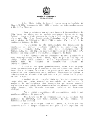 O Sr. Elmir Leite de Castro juntou peça defensória às
fls. 574-595, procuração (fl. 596) e posterior substabelecimento
à fl. 597). Alegou:
- Deve o processo ser extinto frente à incompetência do
TCE, tendo em vista que as verbas empregadas foram de origem
federal, logo, o órgão competente seria o TCU com base no art. 70
c/c o art. 71, II da Constituição Federal,arts. 2º, IV e 6º da
Lei Orgânica do TCE(Lei nº 12.600/04) e arts. 1º, I e 5º, I do
regimento interno do TCU;
- "a ausência ou não conformidade dos documentos da
prestação de contas, conforme relatado na auditoria, não
constitui irregularidade, mas sim mero descumprimento de
formalidade, que não implica qualquer prejuízo ao Poder Público",
devendo ser dispensada a observância exagerada da forma;
- a não formalização dos processos de inexigibilidade é
mero descumprimento de formalidades, "que de per si não implica
irregularidade administrativa". Não há "questionamento sobre a
possibilidade de realizar as contratações através de
inexigibilidade";
- "Não há qualquer questionamento sobre o valor pago
pelas apresentações e pelo serviço midiático contratado. Sequer é
ventilada a hipótese de terem sido pagos pelos serviços valores
superiores aos praticados pelo mercado: questiona-se apenas a
inexistência de documento em que conste a justificativa do preço
de contratação";
- Também não há irregularidade no fato das contratações
terem sido realizadas através de empresário não exclusivo. "A
ausência de exclusividade dos empresários em nenhum momento
prejudicou a realização das apresentações ou alterou o preço pago
pelas mesmas, não havendo qualquer prejuízo ao interesse
público";
- "os artistas contratados são consagrados, tanto é que
atraíram milhares de pessoas";
- Não houve má-fé no procedimento ou na conduta dos
gestores da EMPETUR, nem beneficiamento de uma empresa em
detrimento das demais;
- Todos os serviços foram realizados, e, ainda que não
tivessem sido, a responsabilidade não poderia ser imputada aos
6
 