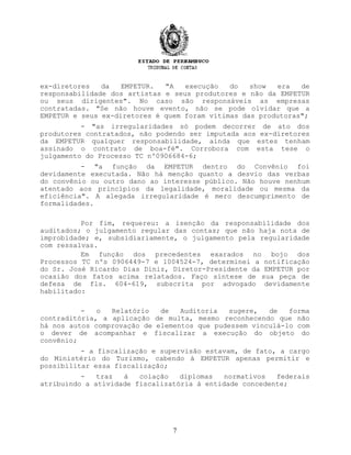 ex-diretores da EMPETUR. "A execução do show era de
responsabilidade dos artistas e seus produtores e não da EMPETUR
ou seus dirigentes". No caso são responsáveis as empresas
contratadas. "Se não houve evento, não se pode olvidar que a
EMPETUR e seus ex-diretores é quem foram vítimas das produtoras";
- "as irregularidades só podem decorrer de ato dos
produtores contratados, não podendo ser imputada aos ex-diretores
da EMPETUR qualquer responsabilidade, ainda que estes tenham
assinado o contrato de boa-fé". Corrobora com esta tese o
julgamento do Processo TC nº0906684-6;
- "a função da EMPETUR dentro do Convênio foi
devidamente executada. Não há menção quanto a desvio das verbas
do convênio ou outro dano ao interesse público. Não houve nenhum
atentado aos princípios da legalidade, moralidade ou mesma da
eficiência". A alegada irregularidade é mero descumprimento de
formalidades.
Por fim, requereu: a isenção da responsabilidade dos
auditados; o julgamento regular das contas; que não haja nota de
improbidade; e, subsidiariamente, o julgamento pela regularidade
com ressalvas.
Em função dos precedentes exarados no bojo dos
Processos TC nºs 0906449-7 e 1004524-7, determinei a notificação
do Sr. José Ricardo Dias Diniz, Diretor-Presidente da EMPETUR por
ocasião dos fatos acima relatados. Faço síntese de sua peça de
defesa de fls. 604-619, subscrita por advogado devidamente
habilitado:
- o Relatório de Auditoria sugere, de forma
contraditória, a aplicação de multa, mesmo reconhecendo que não
há nos autos comprovação de elementos que pudessem vinculá-lo com
o dever de acompanhar e fiscalizar a execução do objeto do
convênio;
- a fiscalização e supervisão estavam, de fato, a cargo
do Ministério do Turismo, cabendo à EMPETUR apenas permitir e
possibilitar essa fiscalização;
- traz à colação diplomas normativos federais
atribuindo a atividade fiscalizatória à entidade concedente;
7
 