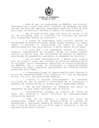 - além do que, no organograma da EMPETUR, seu Diretor-
Presidente não figura como único ordenador de despesas, de modo
que não lhe pode ser imputada responsabilização por todos os atos
praticados ou eventuais omissões no âmbito do referido órgão;
- não se pode olvidar que, por força do artigo 67 da
Lei de Licitações (Lei nº 8.666/93), os contratos são geridos
pelo cognominado “gestor do contrato”;
- a figura do responsável pelo contrato decorre da
necessidade de descentralização. Mesmo porque escaparia ao limite
humano a execução e fiscalização de todos os atos da
Administração por uma única pessoa, o gestor máximo da entidade;
- é certo que o ora defendente assinou o convênio,
enquanto representante da entidade. Porém, em nenhum momento
assinou ou emitiu atos que resultassem em emissão de empenhos,
autorização de pagamentos, suprimento ou dispêndio de recursos;
- não se pode responsabilizar o gestor pelo simples
fato de ocupar o cargo mais elevado na estrutura Administrativa
da entidade. Seria humanamente impossível ao Diretor-Presidente
da EMPETUR, com o volume de atribuições e responsabilidades
inerentes ao cargo, comparecer pessoalmente aos inúmeros eventos
promovidos pelo Órgão;
- a responsabilização do agente público deve observar a
teoria da responsabilidade civil subjetiva. É o que se depreende
do art. 37, § 6º, da Constituição Federal;
- traz-se à colação posicionamento de renomados
civilistas em que se aponta a necessidade de se configurar a
presença de conduta dolosa ou culposa para a responsabilização;
- não há ato omissivo ou comissivo por parte do
defendente do qual tenha resultado dano ao erário;
- transcrevem-se julgados do Tribunal de Contas da
União que adotaram a teoria civilista da responsabilidade
subjetiva do agente;
- além do já exposto, e apenas por força de
argumentação, cumpre notar que inexistiu má-fé ou intenção de
menosprezar a legislação regente da matéria. Não se pode olvidar
que o ônus de provar dolo ou má-fé cabe à auditoria, e não há
qualquer prova neste sentido;
8
 