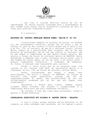 - por fim, é trazida doutrina acerca do ato de
improbidade. Os vários autores convergem para o entendimento de
que, também nesta seara, faz-se necessária a presença de dolo ou
culpa para eventual responsabilização.
É o relatório.
ADVOGADO DR. GUSTAVO HENRIQUE AMORIM GOMES, OAB/PE Nº 20.722
Ilustríssimos membros do Tribunal de Contas, na verdade
vou ser extremamente sintético, porque não há muito o que se
relatar no caso do meu cliente. A única menção que é feita a ele
é às fls. 275, no contrato, em que há a indicação fiscal: Juliano
Motta, sequer há a qualificação dele integral. Não se tem uma
portaria de designação; não se tem uma rubrica no contrato; não
se tem sequer a comprovação de que aquela função existia. Não
existia a função de fiscal de contratos dentro da EMPETUR. Havia
designação e nomeação caso a caso, inclusive vários casos, isso é
uma tomada de contas geral, do ano de 2009, e em vários casos o
próprio responsável financeiro, o ordenador de despesas,
Sr. Elmir, é indicado como responsável pelo contrato.
Então, a única coisa que há no processo todo, com
relação ao Sr. Juliano José Nery de Vasconcelos Motta, é a
indicação, às fls. 275, de fiscal do contrato: Juliano Motta.
Então, considerando que sequer o mesmo teve
participação, não havia a figura, na EMPETUR, de fiscal do
contrato como cargo específico, entendo que não há
responsabilização do mesmo, nem possibilidade de ele ser
solidariamente condenado por um ato que ele sequer teve
conhecimento.
Aproveitei o ensejo para trazer, também, alguns
julgados deste Tribunal com relação à culpabilidade e à
comprovação desta para que haja condenação solidária.
Em síntese, é isso que tinha para esclarecer, trazer e
apontar a Vossas Senhorias.
CONSELHEIRO SUBSTITUTO RUY RICARDO W. HARTEN JÚNIOR – RELATOR:
O voto é longo, porque engloba vários gestores, e, em
respeito ao nobre advogado aqui presente, vou ler apenas a parte
9
 