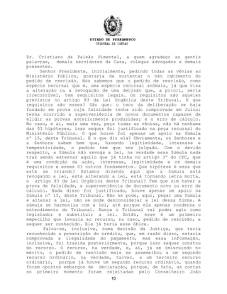 Dr. Cristiano da Paixão Pimentel, a quem agradeço as gentis
palavras, demais servidores da Casa, colegas advogados e demais
presentes.
Senhor Presidente, inicialmente, pedindo todas as vênias ao
Ministério Público, gostaria de sustentar o não cabimento do
pedido de rescisão. Nós sabemos que o pedido de rescisão, como
espécie recursal que é, uma espécie recursal anômala, já que visa
a alteração ou a revogação de uma decisão que, a priori, seria
irrecorrível, tem requisitos legais. Os requisitos são aqueles
previstos no artigo 83 da Lei Orgânica deste Tribunal. E que
requisitos são esses? São que: o teor da deliberação se haja
fundado em prova cuja falsidade tenha sido comprovada em Juízo;
tenha ocorrido a superveniência de novos documentos capazes de
elidir as provas anteriormente produzidas; e o erro de cálculo.
No caso, e aí, mais uma vez, peço todas as vênias, não há nenhuma
das 03 hipóteses, isso sequer foi justificado na peça recursal do
Ministério Público. O que houve foi apenas um apoio na Súmula
nº 15, deste Tribunal. E o que diz ela? Obviamente, os Senhores e
a Senhora sabem bem que, havendo legitimidade, interesse e
tempestividade, o pedido tem que ser julgado. Com o devido
respeito, a Súmula não revoga a lei, na verdade essa Súmula nada
traz senão externar aquilo que já tinha no artigo 3º do CPC, que
é uma condição da ação, interesse, legitimidade e os demais
requisitos e esses 03 outros fundamentos. Que hipótese é essa que
está se criando? Estamos dizendo aqui que a Súmula está
revogando a lei, está alterando a lei, está tornando letra morta,
o artigo 83 da Lei Orgânica deste Tribunal? Tem que sim haver a
prova de falsidade, a superveniência de documento novo ou erro de
cálculo. Nada disso foi justificado, houve apenas um apoio na
Súmula nº 15, deste Tribunal. Não se pode, aqui, pegar uma Súmula
e alterar a lei, não se pode desconsiderar a lei dessa forma. A
súmula se harmoniza com a lei, até porque ela apenas condensa o
entendimento do Tribunal. Nunca o Tribunal vai poder agir como
legislador e substituir a lei. Então, esse é um primeiro
empecilho que levaria ao recurso, no caso, pedido de rescisão, a
sequer ser conhecido. Ele já teria esse óbice.
Falou-se, inclusive, numa decisão da Justiça, que teria
reconhecido a prescrição do crédito, que, em razão disso, estaria
comprovada a ilegalidade do pagamento, mas essa informação,
inclusive, foi trazida posteriormente, porque isso sequer constou
do recurso. O recurso, na verdade, e, aí, já se imiscuindo no
mérito, o pedido de rescisão mais se assemelhou a um segundo
recurso ordinário, na verdade, talvez, a um terceiro recurso
ordinário, porque já houve um segundo recurso ordinário, quando
foram opostos embargos de declaração, porque, de fato, as contas
no primeiro momento foram rejeitadas pelo Conselheiro João
10
 