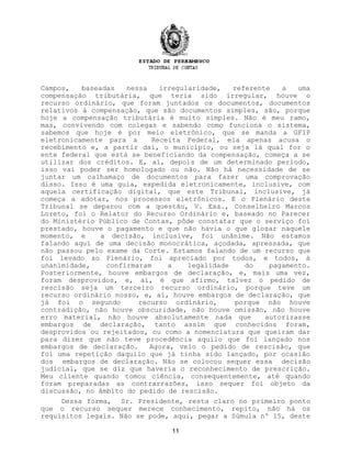 Campos, baseadas nessa irregularidade, referente a uma
compensação tributária, que teria sido irregular, houve o
recurso ordinário, que foram juntados os documentos, documentos
relativos à compensação, que são documentos simples, são, porque
hoje a compensação tributária é muito simples. Não é meu ramo,
mas, convivendo com colegas e sabendo como funciona o sistema,
sabemos que hoje é por meio eletrônico, que se manda a GFIP
eletronicamente para a Receita Federal, ela apenas acusa o
recebimento e, a partir daí, o município, ou seja lá qual for o
ente federal que está se beneficiando da compensação, começa a se
utilizar dos créditos. E, aí, depois de um determinado período,
isso vai poder ser homologado ou não. Não há necessidade de se
juntar um calhamaço de documentos para fazer uma comprovação
disso. Isso é uma guia, expedida eletronicamente, inclusive, com
aquela certificação digital, que este Tribunal, inclusive, já
começa a adotar, nos processos eletrônicos. E o Plenário deste
Tribunal se deparou com a questão, V. Exa., Conselheiro Marcos
Loreto, foi o Relator do Recurso Ordinário e, baseado no Parecer
do Ministério Público de Contas, pôde constatar que o serviço foi
prestado, houve o pagamento e que não havia o que glosar naquele
momento, e a decisão, inclusive, foi unânime. Não estamos
falando aqui de uma decisão monocrática, açodada, apressada, que
não passou pelo exame da Corte. Estamos falando de um recurso que
foi levado ao Plenário, foi apreciado por todos, e todos, à
unanimidade, confirmaram a legalidade do pagamento.
Posteriormente, houve embargos de declaração, e, mais uma vez,
foram desprovidos, e, aí, é que afirmo, talvez o pedido de
rescisão seja um terceiro recurso ordinário, porque teve um
recurso ordinário nosso, e, aí, houve embargos de declaração, que
já foi o segundo recurso ordinário, porque não houve
contradição, não houve obscuridade, não houve omissão, não houve
erro material, não houve absolutamente nada que autorizasse
embargos de declaração, tanto assim que conhecidos foram,
desprovidos ou rejeitados, ou como a nomenclatura que queiram dar
para dizer que não teve procedência aquilo que foi lançado nos
embargos de declaração. Agora, veio o pedido de rescisão, que
foi uma repetição daquilo que já tinha sido lançado, por ocasião
dos embargos de declaração. Não se colocou sequer essa decisão
judicial, que se diz que haveria o reconhecimento de prescrição.
Meu cliente quando tomou ciência, consequentemente, até quando
foram preparadas as contrarrazões, isso sequer foi objeto da
discussão, no âmbito do pedido de rescisão.
Dessa forma, Sr. Presidente, resta claro no primeiro ponto
que o recurso sequer merece conhecimento, repito, não há os
requisitos legais. Não se pode, aqui, pegar a Súmula nº 15, deste
11
 