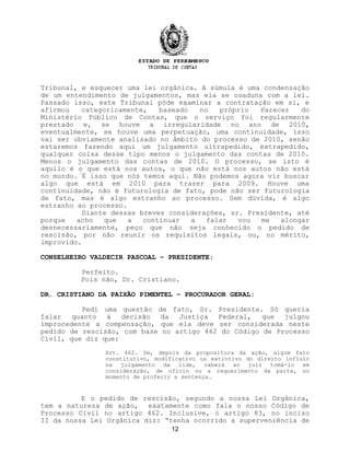 Tribunal, e esquecer uma lei orgânica. A súmula é uma condensação
de um entendimento de julgamentos, mas ela se coaduna com a lei.
Passado isso, este Tribunal pôde examinar a contratação em si, e
afirmou categoricamente, baseado no próprio Parecer do
Ministério Público de Contas, que o serviço foi regularmente
prestado e, se houve a irregularidade no ano de 2010,
eventualmente, se houve uma perpetuação, uma continuidade, isso
vai ser obviamente analisado no âmbito do processo de 2010, senão
estaremos fazendo aqui um julgamento ultrapedido, extrapedido,
qualquer coisa desse tipo menos o julgamento das contas de 2010.
Menos o julgamento das contas de 2010. O processo, se isto é
aquilo é o que está nos autos, o que não está nos autos não está
no mundo. É isso que nós temos aqui. Não podemos agora vir buscar
algo que está em 2010 para trazer para 2009. Houve uma
continuidade, não é futurologia de fato, pode não ser futurologia
de fato, mas é algo estranho ao processo. Sem dúvida, é algo
estranho ao processo.
Diante dessas breves considerações, sr. Presidente, até
porque acho que a continuar a falar vou me alongar
desnecessariamente, peço que não seja conhecido o pedido de
rescisão, por não reunir os requisitos legais, ou, no mérito,
improvido.
CONSELHEIRO VALDECIR PASCOAL – PRESIDENTE:
Perfeito.
Pois não, Dr. Cristiano.
DR. CRISTIANO DA PAIXÃO PIMENTEL – PROCURADOR GERAL:
Pedi uma questão de fato, Sr. Presidente. Só queria
falar quanto à decisão da Justiça Federal, que julgou
improcedente a compensação, que ela deve ser considerada neste
pedido de rescisão, com base no artigo 462 do Código de Processo
Civil, que diz que:
Art. 462. Se, depois da propositura da ação, algum fato
constitutivo, modificativo ou extintivo do direito influir
na julgamento da lide, caberá ao juiz tomá-lo em
consideração, de ofício ou a requerimento da parte, no
momento de proferir a sentença.
E o pedido de rescisão, segundo a nossa Lei Orgânica,
tem a natureza de ação, exatamente como fala o nosso Código de
Processo Civil no artigo 462. Inclusive, o artigo 83, no inciso
II da nossa Lei Orgânica diz: “tenha ocorrido a superveniência de
12
 