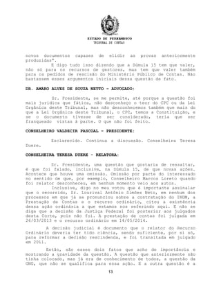 novos documentos capazes de elidir as provas anteriormente
produzidas”.
E digo tudo isso dizendo que a Súmula 15 tem que valer,
não só para os recursos de gestores, mas tem que valer também
para os pedidos de rescisão do Ministério Público de Contas. Não
bastassem esses argumentos iniciais dessa questão de fato.
DR. AMARO ALVES DE SOUZA NETTO – ADVOGADO:
Sr. Presidente, se me permite, até porque a questão foi
mais jurídica que fática, não desconheço o teor do CPC ou da Lei
Orgânica deste Tribunal, mas não desconhecemos também que mais do
que a Lei Orgânica deste Tribunal, o CPC, temos a Constituição, e
se o documento tivesse de ser considerado, teria que ser
franqueado vistas à parte. O que não foi feito.
CONSELHEIRO VALDECIR PASCOAL – PRESIDENTE:
Esclarecido. Continua a discussão. Conselheira Teresa
Duere.
CONSELHEIRA TERESA DUERE - RELATORA:
Sr. Presidente, uma questão que gostaria de ressaltar,
é que foi falado, inclusive, na Súmula 15, de que novas ações.
Acontece que houve uma omissão. Omissão por parte do interessado
no sentido de que, por exemplo, Conselheiro Marcos Loreto quando
foi relator desconheceu, em nenhum momento veio aos autos.
Inclusive, digo no meu votou que é importante assinalar
que o recorrido, Sr. Lourival Antônio Simões Neto, em nenhum dos
processos em que já se pronunciou sobre a contratação do INDM, a
Prestação de Contas e o recurso ordinário, citou a existência
dessa ação ordinária a que estamos nos referindo aqui. E não se
diga que a decisão da Justiça Federal foi posterior aos julgados
desta Corte, pois não foi. A prestação de contas foi julgada em
26/03/2013 e o recurso ordinário em 14/05/2014.
A decisão judicial é documento que o relator do Recurso
Ordinário deveria ter tido ciência, sendo suficiente, por si só,
para reformar a decisão rescindenda, e foi transitada em julgado
em 2011.
Então, são esses dois fatos que acho de importância e
mostrando a gravidade da questão. A questão que anteriormente não
tinha colocado, mas já era de conhecimento de todos, a questão da
ONG, que não se qualifica para essa ação. E a outra questão é a
13
 