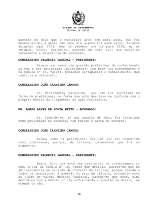 questão do dolo que o município arca com essa ação, que foi
desenvolvido, a gente não sabe até quanto foi esse valor. Estamos
julgando aqui 2009, mas já sabemos que há para 2010, e, na
verdade, houve, realmente, questão de fato aqui que modifica
totalmente a relevância do processo.
CONSELHEIRO VALDECIR PASCOAL – PRESIDENTE:
Parece que temos uma questão preliminar de conhecimento
ou não a ser deliberada inicialmente, com base nos precedentes e
na Súmula nº 15. Talvez, possamos ultrapassar o conhecimento, mas
continua a discussão.
CONSELHEIRO JOÃO CARNEIRO CAMPOS:
Sr. Presidente, parece-me que não foi suscitado em
forma de preliminar, de forma que acho que isso se confunde com o
próprio mérito do julgamento da ação rescisória.
DR. AMARO ALVES DE SOUZA NETTO – ADVOGADO:
Sr. Presidente, só uma questão de fato. Foi levantada
como preliminar no recurso, num tópico à parte do recurso.
CONSELHEIRO JOÃO CARNEIRO CAMPOS:
Então, como há preliminar, vai ter que ser submetida
como preliminar, porque, da tribuna, pareceu-me que foi um
argumento.
CONSELHEIRO VALDECIR PASCOAL – PRESIDENTE:
Exato. Acho que está uma preliminar de conhecimento ou
não, à luz da Súmula nº 15. Temos que decidir, parece-me que há
jurisprudência no sentido de conhecer do recurso, porque atende a
todos os requisitos. A questão do erro de cálculo, documento novo
ou juízo de valor, decisão judicial, parece-me que esse, sim,
decidimos com a Súmula nº 15, enfrentando a questão de mérito, se
atende ou não.
14
 