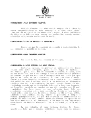 CONSELHEIRO JOÃO CARNEIRO CAMPOS:
Particularmente, Sr. Presidente, sempre fui a favor da
ampla admissibilidade da ação rescisória, e como diria Janot,
“pau que dá em Chico dá em Francisco”. Então, a ação rescisória
do Ministério Público deve sempre ser conhecida, quando trouxer
elementos relevantes, assim como da parte.
CONSELHEIRO VALDECIR PASCOAL – PRESIDENTE:
Parece-me que há consenso em relação a conhecimento. E,
aí, passamos à questão de mérito.
CONSELHEIRO JOÃO CARNEIRO CAMPOS:
Mas isso V. Exa. vai colocar em votação.
CONSELHEIRO DIRCEU RODOLFO DE MELO JÚNIOR:
Gostaria, apenas, de pontuar as colocações que foram
feitas pelo nobre advogado. Quero dizer daqui da tribuna,
Dr. Márcio, que V. Exa. fez um excelente trabalho. O rapaz, além
de ser talentoso, ele é um fidalgo e tem um conhecimento profundo
do Direito. O que ele traz não é desimportante não. Acho que “pau
que dá em Chico dá em Francisco”, V. Exa. tem toda a razão,
agora, sinto-me bastante incomodado com a Súmula nº 15. Confesso
aos senhores. Não é porque, agora, é um processo do Ministério
Público, mas foi o entendimento da Casa, contra legem. Eu era,
inclusive, quando era do Ministério Público, e logo que ingressei
no Conselho, mantinha-me castiço no que diz respeito aos 03 pré-
requisitos. Uma hora vamos ter que enfrentar isso. Acho que
precisamos conversar sobre essa questão e, depois de uma decisão
final sobre essa questão da súmula, revoga ou não revoga, enfim,
adotarmos uma postura única, porque o problema é sempre o
vacilo jurisprudencial, no que diz respeito ao conhecimento do
pedido de rescisão que, embora teleologicamente se aproxime de
uma ação rescisória, na realidade, é um recurso com requisitos
específicos de recurso administrativo, a natureza jurídica seria
essa.
E, com relação, só para pontuar, insigne Dr. Amaro,
quando ele fala que o recurso ordinário, houve mais um recurso
15
 