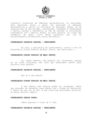ordinário travestido de embargos declaratórios, na realidade,
data maxissima venia, a gente vem aceitando os embargos
declaratórios a partir do Princípio da Asserção. Então, se há
asserido que há uma omissão, contradição, recebemos e enfrentamos
o mérito, porque a existência ou não da omissão ou contradição
confunde-se com o mérito. Então, só para pontuar. Eu tinha uma
tendência de pedir vista desse processo, mas com os
esclarecimentos da Relatora, estou satisfeito.
CONSELHEIRO VALDECIR PASCOAL – PRESIDENTE:
No caso, a preliminar de conhecimento, contra o voto do
Conselheiro Dirceu Rodolfo de Melo Júnior, que seria pelo...
CONSELHEIRO DIRCEU RODOLFO DE MELO JÚNIOR:
Eu, nesse momento, não poderia ser incoerente, porque
eu já vinha aceitando, mas acho que poderíamos sentar para
discutir essa questão.
CONSELHEIRO VALDECIR PASCOAL – PRESIDENTE:
Mas já é uma súmula.
CONSELHEIRO DIRCEU RODOLFO DE MELO JÚNIOR:
É uma súmula, mas súmulas podem ser revogadas. Temos
que entender se realmente essa súmula tem o condão de obstacular
o efeito de uma lei ou não. É uma coisa que precisamos discutir,
ao menos discutir depois.
CONSELHEIRO CARLOS PORTO:
Vamos aguardar o visto de V. Exa.
CONSELHEIRO VALDECIR PASCOAL – PRESIDENTE:
16
 