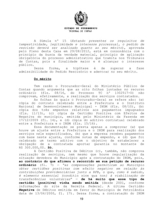 A Súmula nº 15 (Estando presentes os requisitos de
tempestividade, legitimidade e interesse processual, o pedido de
rescisão deverá ser analisado quanto ao seu mérito), aprovada
pelo Pleno desta Casa em 29/08/2012, está em consonância com o
princípio da busca da verdade material, princípio de aplicação
obrigatória do processo administrativo que tramita nos Tribunais
de Contas, pois a finalidade maior e é alcançar o interesse
público.
Dessa forma, a hipótese é de superar a fase
admissibilidade do Pedido Rescisório e adentrar no seu mérito.
Do mérito
Tem razão o Procurador-Geral do Ministério Público de
Contas quando argumenta que as oito folhas juntadas no recurso
ordinário (fls. 08/16, do Processo TC nº 1302517-0) não
comprovam, efetivamente, a realização dos serviços contratados.
As folhas às quais o Procurador-Geral se refere são: (a)
cópia do contrato celebrado entre a Prefeitura e o Instituto
Nacional de Desenvolvimento Municipal - INDM (fls. 08/10), (b)
cópia dos três empenhos relativos aos pagamentos impugnados
(fls. 11/13), (c) cópia da Certidão Positiva com Efeitos de
Negativa do município, emitida pelo Ministério da Fazenda em
17/12/2009 (fl. 14), e (d) cópia do aditivo contratual celebrado
entre a Prefeitura e o INDM (fls. 15/16).
Essa documentação se presta apenas a comprovar (a) que
houve um ajuste entre a Prefeitura e o INDM para realização dos
serviços nele especificados, (b) que a empresa recebeu pagamentos
com base neste ajuste, conforme notas de empenho, e (d) que foi
celebrado um termo aditivo com o objetivo de estabelecer a
obrigação de a contratada aportar garantia no montante de
R$ 300.000,00. Só.
A Certidão Positiva de Débitos (c), também, não comprova
realização de serviços, nem mesmo que houve regularização da
situação devedora do Município após a contratação do INDM, pois,
ao contrário do que afirmou o recorrido em sua petição de recurso
ordinário (fl. 7) — “as compensações permitiram ao Município
obter certidões positivas com efeito negativo em relação às
contribuições previdenciárias junto a RFB, o que, como é sabido,
é elemento essencial (conditio sine qua non) à viabilização de
transferências voluntárias” — de há muito que esse tipo de
certidão (positiva) vinha sendo emitida (desde 2001, conforme
informações do site da Receita Federal. A última Certidão
Negativa de Débitos emitida em favor do Município de Petrolândia
data de 13/06/2000, fl. 17). Dessa forma, a contratação do INDM
19
 