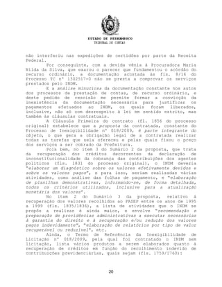 não interferiu nas expedições de certidões por parte da Receita
Federal.
Por conseguinte, com a devida vênia à Procuradora Maria
Nilda da Silva, que exarou o parecer que fundamentou o acórdão do
recurso ordinário, a documentação acostada às fls. 8/16 do
Processo TC nº 1302517-0 não se presta a comprovar os serviços
prestados pelo INDM.
E a análise minuciosa da documentação constante nos autos
dos processos de prestação de contas, de recurso ordinário, e
deste pedido de rescisão me permite formar a convicção da
inexistência da documentação necessária para justificar os
pagamentos efetuados ao INDM, os quais foram liberados,
inclusive, não só com desrespeito à lei em sentido estrito, mas
também às cláusulas contratuais.
A Cláusula Primeira do contrato (fl. 1856 do processo
original) estabelece que a proposta da contratada, constante do
Processo de Inexigibilidade nº 018/2009, é parte integrante do
objeto, o que gera a obrigação legal de a contratada realizar
todas as tarefas que nela ofereceu e pelas quais fixou o preço
dos serviços a ser cobrado da Prefeitura.
Pois bem, no item 3 do Sumário 2 da proposta, que trata
da recuperação dos créditos decorrentes da declaração de
inconstitucionalidade da cobrança das contribuições dos agentes
políticos (fls. 1831 do processo original), o INDM deveria
“elaborar um diagnóstico sobre os valores efetivamente devidos e
sobre os valores pagos”, e para isso, seriam realizadas várias
atividades, como análise das folhas de pagamento, e “elaboração
de planilhas demonstrativas, informando-se, de forma detalhada,
todos os critérios utilizados, inclusive para a atualização
monetária dos valores”.
No item 2 do Sumário 3 da proposta, relativo à
recuperação dos valores recolhidos ao PASEP entre os anos de 1995
a 1999 (fls. 1835/1836), a lista de atividades que o INDM se
propôs a realizar é ainda maior, e envolve “recomendação e
preparação de providências administrativas a executar necessárias
à garantia do direito e à recuperação e/ou redução dos valores
pagos indevidamente”, “elaboração de relatórios por tipo de valor
recuperável ou reduzível”, etc.
Ainda, o Termo de Referência da Inexigibilidade de
Licitação nº 018/2009, pela qual foi contratado o INDM sem
licitação, lista vários produtos a serem elaborados quanto à
recuperação de créditos em função do recolhimento indevido de
contribuições previdenciárias, quais sejam (fls. 1759/1760):
20
 