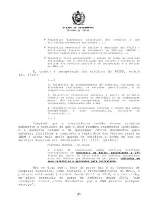  Relatórios bimestrais analíticos dos créditos e das
dívidas/parcelamentos analisados ...;
 Relatórios semestrais de análise e depuração das NFLD’s –
Notificações Fiscais de Lançamento de Débitos, DEBCAD –
Débitos Cadastrados e parcelamentos em andamento...;
 Relatório Final apresentando o resumo de todas as análises
realizadas, com a identificação dos valores e critérios de
análise dos créditos passiveis de recuperação e a revisão
de débitos.
E, quanto à recuperação dos créditos do PASEP, verbis
(fl. 1756):
[...]
2. Relatórios de acompanhamento do trabalho, indicando as
atividades realizadas, os entraves identificados, e os
respectivos encaminhamentos;
3. Relatórios Financeiros mensais, a partir do primeiro
crédito em conta corrente do Município ou da compensação
mensal dos valores recuperados, detalhando os valores
recuperados, compensados mês a mês,
4. Relatório Final consolidado contando o resumo das ações
desempenhadas e suas consequências, inclusive as
financeiras...;
[...]
Inegável que a inexistência também desses produtos
robustece a convicção de que o INDM recebeu pagamentos indevidos.
E a ausência desses e de quaisquer outros documentos para
embasar, justificar e comprovar a legalidade dos valores pagos ao
INDM é ainda mais grave quando se verifica a forma em que os
serviços deveriam ser remunerados (fl. 1856) (grifei):
CLÁUSULA SEGUNDA – DO VALOR
A título de remuneração pelos serviços prestados
corresponderá um honorário de êxito, equivalente a 20%
(vinte por cento) do valor total dos créditos recuperados
e/ou dos débitos que deixarem de ser pagos, indicados em
seus relatórios e aprovados pela contratante.
Não se diga que o ônus da prova não é do Ordenador de
Despesas Recorrido. Como destacou o Procurador-Geral do MPCO, o
processo está sendo instruído desde abril de 2010, e o recorrido,
em pleno exercício do cargo de Prefeito desde 2009, “não
conseguiu trazer prova documental que a ONG prestou qualquer
serviço”.
21
 