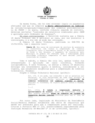 Da mesma forma, não há como entender legais os pagamentos
efetuados sem que se comprove o êxito administrativo ou judicial
da revisão/recuperação/compensação dos créditos previdenciários
ou do PASEP — os quais, conforme cláusula segunda do contrato,
deveriam ser/estar “indicados em relatórios elaborados pelo INDM
e aprovados pelo Ordenador de Despesas”.
Em suas contrarrazões, o Recorrido sustenta que a Súmula
18 deste Tribunal não é aplicável ao caso, por ser posterior à
contratação, e a ela não se pode dar retroação.
A Súmula 18 deste Tribunal, publicada no DOE-TCE de
15/04/2014, tem o seguinte teor:
Súmula 18. Nos casos de contratação de serviços de assessoria
ou consultoria com vistas à compensação de créditos
tributários junto à Previdência Social ou de outros créditos
da União e dos Estados, o pagamento de honorários pelo
Município só poderá ser efetuado após a homologação pela
autoridade tributária competente ou após decisão judicial
transitada em julgado.
Como é sabido, a Súmula não cria lei, apenas traduz sua
interpretação e aplicação em casos concretos, formando
jurisprudência. E este Tribunal, ao editar a Súmula 18 objetivou
divulgar seu entendimento quanto à matéria, considerando a Lei
vigente, que estabelece exigências para a compensação de créditos
tributários. Vejamos:
Dispõe o Código Tributário Nacional (grifei):
Art. 170. A lei pode, nas condições e sob as garantias que
estipular, ou cuja estipulação em cada caso atribuir à
autoridade administrativa, autorizar a compensação de
créditos tributários com créditos líquidos e certos,
vencidos ou vincendos, do sujeito passivo contra a Fazenda
pública.
[...]
Art. 170-A. É vedada a compensação mediante o
aproveitamento de tributo, objeto de contestação judicial
pelo sujeito passivo, antes do trânsito em julgado da
respectiva decisão judicial.(Incluído pela Lcp nº 104, de
2001)
Por outro lado, legislação do Ministério da Previdência
Social/Receita Federal estabelece uma série de requisitos que
devem ser atendidos para que a compensação possa ser realizada.
Cita-se a Portaria MPS nº 133, posteriormente regulamentada pela
Instrução Normativa IN MPS/SRP nº 15 de 12/09/2006, (grifei):
PORTARIA MPS Nº 133, DE 2 DE MAIO DE 2006
22
 