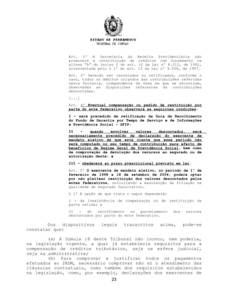 Art. 1º A Secretaria da Receita Previdenciária não
promoverá a constituição de créditos com fundamento na
alínea “h” do inciso I do art. 12 da Lei nº 8.212, de 1991,
acrescentada pelo § 1º do art. 13 da Lei nº 9.506, de 1997.
Art. 2º Deverão ser cancelados ou retificados, conforme o
caso, todos os débitos oriundos das contribuições referidas
nesta Portaria, independente da fase em que se encontram,
observadas as disposições referentes às contribuições
descontadas.
[...]
Art. 4º Eventual compensação ou pedido de restituição por
parte do ente federativo observará as seguintes condições:
I - será precedido de retificação da Guia de Recolhimento
do Fundo de Garantia por Tempo de Serviço e de Informações
à Previdência Social - GFIP;
II - quando envolver valores descontados, será
necessariamente precedido de declaração do exercente de
mandato eletivo de que está ciente que esse período não
será computado no seu tempo de contribuição para efeito de
benefícios de Regime Geral de Previdência Social, bem como
da comprovação de devolução dos recursos ao segurado ou de
autorização deste; e
III - obedecerá ao prazo prescricional previsto em lei.
Art. 5º O exercente de mandato eletivo, no período de 1º de
fevereiro de 1998 a 18 de setembro de 2004, poderá optar
por não pleitear restituição dos valores descontados pelos
entes federativos, solicitando a manutenção da filiação na
qualidade de segurado facultativo.
§ 1º A opção de que trata o caput dependerá:
I - da inexistência de compensação ou de restituição da
parte retida; e
II - do recolhimento ou parcelamento dos valores
descontados por parte do ente federativo.
Dos dispositivos legais transcritos acima, pode-se
constatar que:
(a) A Súmula 18 deste Tribunal não inovou, nem poderia,
na legislação vigente, a qual já estabelecia requisitos para a
compensação de créditos tributários, seja na esfera judicial,
seja na administrativa;
(b) Para comprovar e justificar todos os pagamentos
efetuados ao INDM, necessário comprovar não só o atendimento das
cláusulas contratuais, como também dos requisitos estabelecidos
na legislação, como, por exemplo, declarações dos exercentes de
23
 