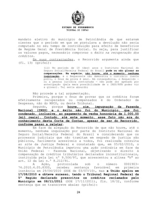 mandato eletivo do município de Petrolândia de que estavam
cientes que o período em que se postulava a devolução não seria
computado no seu tempo de contribuição para efeito de benefícios
de Regime Geral de Previdência Social. Ou seja, para justificar
os valores pagos, necessário comprovar o êxito na recuperação dos
créditos.
Em suas contrarrazões, o Recorrido argumenta ainda que
(fl. 13) (grifei):
(ii) No período de 10 (dez) anos o Instituto Nacional do
Seguro Social/Receita Federal do Brasil pode ou não glosar as
compensações. Na espécie, não houve, até o momento, nenhuma
inquinação, e o Requerente não demonstra o contrário (neste
ponto, o ônus da prova é seu). Em consequência, o Requerido —
ou a pessoa jurídica contratada — não pode ser apenado por
antecipação (pela mera possibilidade de o INSS/RFB poder vir
a glosar). Tal seria absurdo;
Não procede a tal argumentação.
Primeiro, porque o ônus de provar que os créditos foram
efetivamente recuperados ou compensados é do Ordenador de
Despesas, não do MPCO, ou deste Tribunal.
Segundo, porque houve, sim, impugnação da Fazenda
Nacional (INSS) e o êxito não foi do Município, que foi
condenado, inclusive, ao pagamento da verba honorária de 1.000,00
(mil reais). Contudo, até este momento, esse fato não era do
conhecimento desta Corte de Contas, apesar de ser do Recorrido,
conforme passo a relatar.
Em face da alegação do Recorrido de que não houve, até o
momento, nenhuma inquinação por parte do Instituto Nacional do
Seguro Social/Receita Federal do Brasil e considerando que os
processos judiciais que não tramitam em segredo de justiça são
públicos, facilmente acessíveis a todos, foi realizada consulta
ao site da Justiça Federal e constatado que, em 05/02/2010, o
Município de Petrolândia impetrou uma ação ordinária em face da
União Federal – Fazenda Nacional, objetivando o direito à
compensação de créditos tributários declarados inconstitucionais,
instituída pela Lei nº 9.506/97, que acrescentou a alínea "h" ao
art. 12 da Lei n.º 8.212/91.
A Ação, protocolada sob o número 0001903-
74.2010.4.05.8300, recebeu sentença favorável em primeira
instância em 29/06/2010 (DOE de 03/07/10), mas a União apelou em
17/08/2010 e obteve sucesso, tendo o Tribunal Regional Federal da
5ª Região declarado prescritos os créditos reclamados pelo
Município em 08/11/2011 (DOE 17/11/2011), fls. 18/32, conforme
sentença que se transcreve abaixo (grifei):
24
 