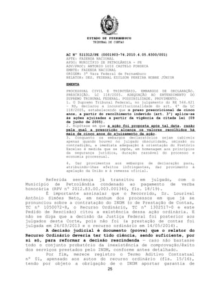AC Nº 511312/PE (0001903-74.2010.4.05.8300/001)
APTE: FAZENDA NACIONAL
APDO: MUNICÍPIO DE PETROLÂNDIA - PE
ADV/PROC: ANTONIO LUIZ CASTELO FONSECA
EMBTE: FAZENDA NACIONAL
ORIGEM: 3ª Vara Federal de Pernambuco
RELATOR: DES. FEDERAL EDILSON PEREIRA NOBRE JÚNIOR
EMENTA
PROCESSUAL CIVIL E TRIBUTÁRIO. EMBARGOS DE DECLARAÇÃO.
PRESCRIÇÃO. LC 118/2005. ADEQUAÇÃO AO ENTENDIMENTO DO
SUPREMO TRIBUNAL FEDERAL. POSSIBILIDADE. PROVIMENTO.
1. O Supremo Tribunal Federal, no julgamento do RE 566.621
– RS, declarou a inconstitucionalidade do art. 4º da LC
118/2005, estabelecendo que o prazo prescricional de cinco
anos, a partir do recolhimento indevido (art. 3º) aplica-se
às ações ajuizadas a partir da vigência da citada lei (09
de junho de 2005).
2. Hipótese em que a ação foi proposta após tal data, razão
pela qual a prescrição alcança os valores recolhidos há
mais de cinco anos do ajuizamento da ação.
3. Conquanto os embargos declaratórios sejam cabíveis
apenas quando houver no julgado obscuridade, omissão ou
contradição, a imediata adequação à orientação do Pretório
Excelso é medida que se impõe, em homenagem aos princípios
da segurança jurídica, duração razoável do processo e
economia processual.
4. Dar provimentos aos embargos de declaração para,
atribuindo-lhes efeitos infringentes, dar provimento à
apelação da União e à remessa oficial.
Referida sentença já transitou em julgado, com o
Município de Petrolândia condenado ao pagamento de verba
honorária (RPV nº 2012.83.00.003.001340, fls. 18/19).
É importante assinalar que o Recorrido, Sr. Lourival
Antônio Simões Neto, em nenhum dos processos em que já se
pronunciou sobre a contratação do INDM (o de Prestação de Contas,
TC nº 1050072-8, o Recurso Ordinário, TC nº 1302517-0 e este
Pedido de Rescisão) citou a existência dessa ação ordinária. E
não se diga que a decisão da Justiça Federal foi posterior aos
julgados desta Corte, pois não foi (a prestação de contas foi
julgada em 26/03/2013 e o recurso ordinário em 14/05/2014).
A decisão judicial é documento (prova) que o relator do
Recurso Ordinário deveria ter tido ciência, sendo suficiente, por
si só, para reformar a decisão rescindenda — caso não bastasse
todo o conjunto probatório da inexistência de comprovação/êxito
dos serviços prestados pelo INDM, conforme antes detalhado.
Por fim, merece registro o Termo Aditivo Contratual
nº 01, apensado aos autos do recurso ordinário (fls. 15/16),
tendo por objeto a obrigação de o INDM aportar garantia de
25
 