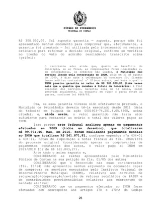 R$ 300.000,00. Tal suposta garantia — suposta, porque não foi
apresentado nenhum documento para comprovar que, efetivamente, a
garantia foi prestada — foi utilizada pelo interessado no recurso
ordinário para reformar a decisão original, conforme se verifica
no trecho do voto do acórdão rescindendo transcrito acima
(grifei):
O recorrente aduz ainda que, quanto ao benefício do
Município, se ao final, as compensações forem inquinadas e,
em consequência, os créditos não usados, o Município não
restará lesado pela contratação do INDM, pois em 30 de agosto
de 2009, 9 dias após a celebração do contrato foi firmado
termo aditivo contratual nº 01(nos autos), mediante o qual o
INDM prestou garantia no valor de R$ 300.000,00 (três vezes
mais que a quantia que recebeu à título de honorários) à fiel
execução dos serviços. Garantia essa de 12 meses, sendo
renovada anualmente, ou enquanto em vigor o pacto entre as
partes, conforme lei 8666/93.
Ora, se essa garantia tivesse sido efetivamente prestada, o
Município de Petrolândia deveria tê-la executado desde 2011 (data
do trânsito em julgada da ação 0001903-74.201.4.05.8300, acima
citada), e, ainda assim, o valor garantido não teria sido
suficiente para ressarcir ao erário o total dos valores pagos ao
INDM.
Isso porque este Tribunal analisou apenas os pagamentos
efetuados em 2009 (todos em dezembro), que totalizaram
R$ 99.971,46. Mas, em 2010, foram realizados pagamentos mensais
ao INDM que totalizam R$ 561.871,81, conforme empenhos nºs 434-01
a 434-11, notas de liquidação e notas fiscais às fls. 1860/1896
do processo original (considerando apenas os comprovantes de
pagamentos constantes dos autos, o valor pago ao INDM em
2009/2010 foi de R$ 661.843,27).
Ante todo o acima exposto e,
CONSIDERANDO as razões apresentadas pelo Ministério
Público de Contas na sua petição às fls. 01/05 dos autos;
CONSIDERANDO que o Recorrido nas suas contrarrazões
(fls. 10/14) não apresentou nenhum argumento ou documento capaz
de comprovar os serviços executados pelo Instituto Nacional de
Desenvolvimento Municipal (INDM), relativos aos serviços de
recuperação/compensação/revisão de valores recolhidos de PASEP e
de contribuições previdenciárias relativas aos exercentes de
mandado eletivo;
CONSIDERANDO que os pagamentos efetuados ao INDM foram
efetuados com desrespeito aos artigos 170 e 170-A do Código
26
 