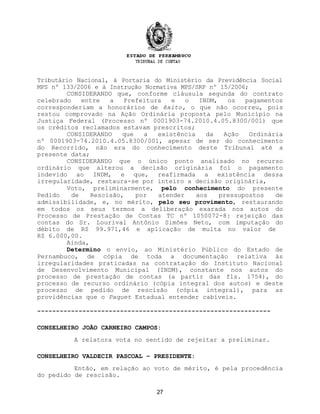 Tributário Nacional, à Portaria do Ministério da Previdência Social
MPS nº 133/2006 e à Instrução Normativa MPS/SRP nº 15/2006;
CONSIDERANDO que, conforme cláusula segunda do contrato
celebrado entre a Prefeitura e o INDM, os pagamentos
corresponderiam a honorários de êxito, o que não ocorreu, pois
restou comprovado na Ação Ordinária proposta pelo Município na
Justiça Federal (Processo nº 0001903-74.2010.4.05.8300/001) que
os créditos reclamados estavam prescritos;
CONSIDERANDO que a existência da Ação Ordinária
nº 0001903-74.2010.4.05.8300/001, apesar de ser do conhecimento
do Recorrido, não era do conhecimento deste Tribunal até a
presente data;
CONSIDERANDO que o único ponto analisado no recurso
ordinário que alterou a decisão originária foi o pagamento
indevido ao INDM, e que, reafirmada a existência dessa
irregularidade, restaura-se por inteiro a decisão originária,
Voto, preliminarmente, pelo conhecimento do presente
Pedido de Rescisão, por atender aos pressupostos de
admissibilidade, e, no mérito, pelo seu provimento, restaurando
em todos os seus termos a deliberação exarada nos autos do
Processo de Prestação de Contas TC nº 1050072-8: rejeição das
contas do Sr. Lourival Antônio Simões Neto, com imputação do
débito de R$ 99.971,46 e aplicação de multa no valor de
R$ 6.000,00.
Ainda,
Determino o envio, ao Ministério Público do Estado de
Pernambuco, de cópia de toda a documentação relativa às
irregularidades praticadas na contratação do Instituto Nacional
de Desenvolvimento Municipal (INDM), constante nos autos do
processo de prestação de contas (a partir das fls. 1754), do
processo de recurso ordinário (cópia integral dos autos) e deste
processo de pedido de rescisão (cópia integral), para as
providências que o Paquet Estadual entender cabíveis.
--------------------------------------------------------------
CONSELHEIRO JOÃO CARNEIRO CAMPOS:
A relatora vota no sentido de rejeitar a preliminar.
CONSELHEIRO VALDECIR PASCOAL – PRESIDENTE:
Então, em relação ao voto de mérito, é pela procedência
do pedido de rescisão.
27
 