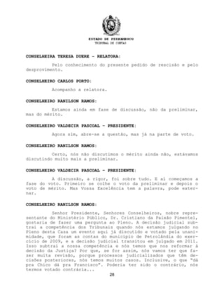 CONSELHEIRA TERESA DUERE – RELATORA:
Pelo conhecimento do presente pedido de rescisão e pelo
desprovimento.
CONSELHEIRO CARLOS PORTO:
Acompanho a relatora.
CONSELHEIRO RANILSON RAMOS:
Estamos ainda em fase de discussão, não da preliminar,
mas do mérito.
CONSELHEIRO VALDECIR PASCOAL – PRESIDENTE:
Agora sim, abre-se a questão, mas já na parte de voto.
CONSELHEIRO RANILSON RAMOS:
Certo, nós não discutimos o mérito ainda não, estávamos
discutindo muito mais a preliminar.
CONSELHEIRO VALDECIR PASCOAL – PRESIDENTE:
A discussão, a rigor, foi sobre tudo. E aí começamos a
fase do voto. Primeiro se colhe o voto da preliminar e depois o
voto de mérito. Mas Vossa Excelência tem a palavra, pode exter-
nar.
CONSELHEIRO RANILSON RAMOS:
Senhor Presidente, Senhores Conselheiros, nobre repre-
sentante do Ministério Público, Dr. Cristiano da Paixão Pimentel,
gostaria de fazer uma pergunta ao Pleno. A decisão judicial sub-
trai a competência dos Tribunais quando nós estamos julgando no
Pleno desta Casa um evento aqui já discutido e votado pela unani-
midade, que foram as contas do município de Petrolândia do exer-
cício de 2009, e a decisão judicial transitou em julgado em 2011.
Isso subtrai a nossa competência e nós temos que nos reformar à
decisão da Justiça? Por que, se for assim, nós vamos ter que fa-
zer muita revisão, porque processos judicializados que têm de-
cisões posteriores, nós temos muitos casos. Inclusive, o que “dá
pra Chico dá pra Francisco”. Poderia ter sido o contrário, nós
termos votado contrária...
28
 