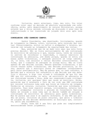 Inclusive, quero antecipar, logo, meu voto. Vou votar
conforme votei aqui na decisão de absoluta unanimidade com refe-
rência, então, pelo desprovimento do recurso Ministerial, porque
entendo que a única omissão colocada em discussão é esse caso da
judicialização e ter transitado em julgado dois anos após esse
evento.
CONSELHEIRO JOÃO CARNEIRO CAMPOS:
Senhor Presidente, uma observação. Inicialmente, quando
do julgamento na Câmara, votei, inclusive, pela rejeição das con-
tas. Posteriormente, evoluí ou refluí e acompanhei o relator, pa-
rece-me com relação ao julgamento da regularidade das contas.
Mas, parece-me que há um dado novo aqui que esta Corte
precisa decidir. Não se trata exclusivamente de uma contratação
do escritório de advocacia e que, nesses casos, tenho me colocado
no sentido de reconhecer a legalidade, o regular exercício da
contratação da advocacia, até mesmo porque, quando se entra com
essas ações tributárias, o advogado percorre um longo caminho,
10, 12 anos, com recursos e várias decisões intercorrentes. De
forma, que o trabalho do advogado se alonga muito. Não se trata
apenas de uma decisão isolado. Nessas questões tributárias, o que
ocorre nessas ações tributárias, uma decisão provisória, as ve-
zes, permite que o município possa se compensar integralmente
pelo valor previdenciário. Mas me parece que, no caso concreto, a
decisão que a relatora faz referência é uma decisão que não desa-
fiou o recurso, e digo isso aliado à informação de que foi uma
ONG que foi contratada, ou seja, um escritório de advocacia ao
ser contratado assume o ônus, pode ser responsabilizado civilmen-
te, inclusive, por qualquer dano que cause ao município. Então,
parece-me que é relevante o fato de ter sido uma ONG contratada
por valores vultuosos numa ação que houve um trânsito em julgado.
Perdeu-se um recurso, inclusive. Parece-me que essa informação é
relevante. Faço esse registro porque, inicialmente, estaria ten-
dente a acompanhar inclusive a posição do Conselheiro Ranilson
Ramos em relação a esse tema que já decidi também em relação à
contratação de escritório de advocacia para ações tributárias.
Mas me parece que esse é um aspecto diferente. É uma ONG que per-
deu um prazo, inclusive um prazo recursal, que gerou o trânsito
em julgado de uma decisão desfavorável ao município que, inclusi-
ve, gerou uma sucumbência.
Então, esse não é uma fato que pode ser completamente
desconsiderado nesse julgamento.
29
 