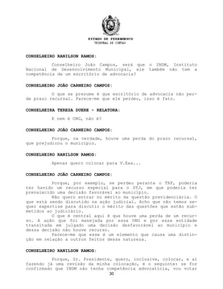 CONSELHEIRO RANILSON RAMOS:
Conselheiro João Campos, será que o INDM, Instituto
Nacional de Desenvolvimento Municipal, ele também não tem a
competência de um escritório de advocacia?
CONSELHEIRO JOÃO CARNEIRO CAMPOS:
O que se presume é que escritório de advocacia não per-
de prazo recursal. Parece-me que ele perdeu, isso é fato.
CONSELHEIRA TERESA DUERE - RELATORA:
E nem é ONG, não é?
CONSELHEIRO JOÃO CARNEIRO CAMPOS:
Porque, na verdade, houve uma perda do prazo recursal,
que prejudicou o município.
CONSELHEIRO RANILSON RAMOS:
Apenas quero colocar para V.Exa...
CONSELHEIRO JOÃO CARNEIRO CAMPOS:
Porque, por exemplo, se perdeu perante o TRF, poderia
ter havido um recurso especial para o STJ, em que poderia ter
prevalecido uma decisão favorável ao município.
Não quero entrar no mérito da questão previdenciária. O
que está sendo discutido na ação judicial. Acho que não temos se-
quer expertise para discutir o mérito das questões que estão sub-
metidos ao judiciário.
O que é central aqui é que houve uma perda de um recur-
so. A ação que foi manejada por essa ONG e por essa entidade
transitada em julgado uma decisão desfavorável ao município e
dessa decisão não houve recurso.
Parece-me que esse é um elemento que causa uma distin-
ção em relação a outros feitos dessa natureza.
CONSELHEIRO RANILSON RAMOS:
Porque, Sr. Presidente, quero, inclusive, colocar, e aí
fazendo já uma revisão da minha colocação, é o seguinte: se for
confirmado que INDM não tenha competência advocatícia, vou votar
30
 