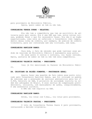 pelo provimento do Ministério Público.
Agora, quero saber se tem ou não tem.
CONSELHEIRA TERESA DUERE – RELATORA:
Ela não tem a competência que tem um escritório de ad-
vocacia para agir assim. Ela é uma ONG que tem, entre outras coi-
sas, podendo fazer o que for necessário fazer. Ela não é um órgão
especializado, como está se referindo o Conselheiro João Campos,
dentro dessa linha de crédito, por exemplo, de análise de crédito
tributário, para ser contratada sem uma licitação, sem nada.
CONSELHEIRO RANILSON RAMOS:
Para mim, o fato de omissão que pode lastrear esse pe-
dido de rescisão do Ministério Público é exatamente esse ponto.
Se esse ponto é contra o contrato, vou fazer revisão.
Agora, gostaria de saber se tem ou não tem essa competência.
CONSELHEIRO VALDECIR PASCOAL – PRESIDENTE:
Isso já foi mencionado no Parecer do Ministério Públi-
co.
DR. CRISTIANO DA PAIXÃO PIMENTEL – PROCURADOR GERAL:
Queria fazer uma questão de fato sobre esse ponto colo-
cado pelo Conselheiro Ranilson Ramos, que foi colocado no pedido
de rescisão que a prestação de serviços advocatícios pela Lei nº
8.906, Estatuto do OAB, é privativo de sociedade inscrita na or-
dem dos advogados do Brasil. E esse serviço de compensação previ-
denciário, inclusive, com manejamento de ações, inequivocamente,
é uma assessoria jurídica.
A ONG não tem registro na OAB.
CONSELHEIRO RANILSON RAMOS:
Então, vou votar com V.Exa., vou votar pelo provimento.
CONSELHEIRO VALDECIR PASCOAL – PRESIDENTE:
O voto da Conselheira Teresa Duere é pelo provimento,
restaurando a decisão originária.
31
 