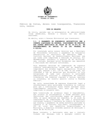Público de Contas, deixou isso transparente. Transcreve
voto, verbis:
VOTO DO RELATOR
De início, percebo que os pressupostos de admissibilidade
foram obedecidos, devendo o recurso ter seu mérito
analisado.
No mérito, acato o Parecer Ministerial que transcrevo:
3.1. O PAGAMENTO DE HONORÁRIOS ADVOCATÍCIOS SEM A
CORRETA LIQUIDAÇÃO DA DESPESA, OCASIONANDO UM PREJUÍZO
AOS COFRES MUNICIPAIS NO VALOR DE R$ 99.971,46, EM
DESCUMPRIMENTO AO ARTIGO 63 DA LEI FEDERAL NO
4.320/64;
Foi constatado pelos nossos técnicos que o Município
de Petrolândia autorizou o pagamento de honorários
advocatícios ao escritório de advocacia INDM –
Instituto Nacional de Desenvolvimento Municipal sem
que tenha sido comprovada a execução do serviço. Foi
desembolsado, portanto, a quantia de R$ 99.971,46,
sem, contudo, qualquer prova documental que demonstre
a realização dos serviços contratados.
Tais despesas decorrem da compensação de supostos
créditos previdenciários, porém não se observou o
cumprimento dos ditames legais obrigatórios. Frise-se
aqui que, segundo o art. 170 do CTN, “a lei pode, nas
condições e sob as garantias que estipular, ou cuja
estipulação em cada caso atribuir à autoridade
administrativa, autorizar a compensação de créditos
tributários com créditos líquidos e certos, vencidos
ou vincendos, do sujeito passivo contra a Fazenda
Pública”.
Há, pois, necessidade de expressa disposição legal e
reconhecimento pela autoridade tributária ou judicial
para que o contribuinte possa reaver qualquer valor
indevidamente recolhido, fato este que não ficou
comprovado no presente caso.
Após transcrição do arcabouço legal e regulamentar,
que orienta os procedimentos a serem adotados para
restituição das contribuições pagas em excesso ao
INSS, os quais deveriam ser seguidos, e, em razão da
inexistência de comprovação de como o profissional
contratado levantou o montante do crédito do Município
que ensejou o pagamento da verba honorária pactuada na
cláusula 2ª do contrato (fls.1856), correspondente a
20% do total dos benefícios proporcionados ao
Município, a Auditoria entendeu passivo de devolução o
valor de R$ 99.971,46.
Nesse contexto, o Recorrente aduz que o contrato
firmado não abrangeu todo e qualquer crédito de
5
 