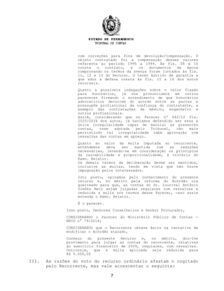 com correções para fins de devolução/compensação. O
objeto contratado foi a compensação desses valores
referente ao período 1995 a 1999. Às fls. 08 à 10
consta o contrato, e os documentos da época
comprovando os termos da avença foram juntados às fls.
11, 12 e 13 do Recurso. O termo Aditivo de garantia a
que aduz a defesa consta às fls. 15 e 16 dos autos
recursais.
Quanto a possíveis indagações sobre o valor fixado
para honorários, já nos pronunciamos em outros
pareceres firmando o entendimento de que honorários
advocatícios decorrem do acordo entre as partes e
pressupõe profissional da confiança do contratante, a
exemplo das contratações de médico, engenheiro e
outros profissionais.
Assim, considerando que no Parecer nº 662/12 fls.
2020/2034 dos autos, já havíamos defendido ser essa a
única irregularidade capaz de macular as presentes
contas, tese adotada pelo Tribunal, não mais
persistindo tal irregularidade cabe aprovação com
ressalvas das contas em apreço.
Quanto ao valor da multa imputada ao recorrente,
entendemos deva ser mantida com as reduções
necessárias, levando-se em consideração os princípios
da razoabilidade e proporcionalidade, à critério do
Exmo. Relator.
Os demais termos da deliberação devem ser mantidos,
inclusive as multas, tendo em vista que não houve
impugnação pelos interessados.
Isto posto, opinamos pelo conhecimento do presente
recurso e, no mérito pela reforma do Acórdão ora
guerreado para que, as contas do Sr. Lourival Antônio
Simões Neto sejam julgadas regulares com ressalvas e
reduzida a multa nos termos desse Parecer, caso assim
entenda o Exmo. Relator.
É o parecer.
Isso posto, Senhores Conselheiros e Senhor Procurador,
CONSIDERANDO o Parecer do Ministério Público de Contas -
MPCO n° 79/2014;
CONSIDERANDO que o Recorrente obteve êxito na tentativa de
modificar o Acórdão atacado,
Conheço do presente Recurso e, no mérito, dou-lhe
provimento para julgar as contas do recorrente, relativas
ao exercício financeiro de 2009, regulares, com ressalvas.
Outrossim, que a multa aplicada seja reduzida para
R$ 5.000,00
III. As razões do voto do recurso ordinário afastam o cogitado
pelo Recorrente, mas vale acrescentar o seguinte:
7
 