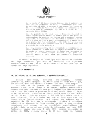 (i) A Súmula nº 18 deste Colendo Tribunal não é aplicável ao
caso, por ser posterior, em muito, à contratação (esta data
do exercício de 2009; o verbete, a seu turno, foi vazado em
2014 — na sessão do Pleno de 9 de abril, especificamente). A
ela não se pode dar retroação (v.g. Lei nº 9.784/99, art. 2º,
parágrafo único, XIII);
(ii) No período de 10 (dez) anos o Instituto Nacional do
Seguro Social/Receita Federal do Brasil pode ou não glosar as
compensações. Na espécie, não houve, até o momento, nenhuma
inquinação, e o Requerente não demonstra o contrário (neste
ponto, o ônus da prova é seu). Em consequência, o Requerido —
ou a pessoa jurídica contratada — não pode ser apenado por
antecipação (pela mera possibilidade de o INSS/RFB poder vir
a glosar). Tal seria absurdo; e
(iii) Se, eventualmente, há irregularidade na constituição da
pessoa contratada, o tema deve ser objeto de debate no âmbito
do órgão de classe respectivo (a Ordem dos Advogados do
Brasil), e não neste Egrégio Tribunal — que pode, só,
reportar àquele o fato, para que instaure o competente
processo.
O Recorrido requer ao final que este Pedido de Rescisão
não seja conhecido, por não se enquadrar nas hipóteses
discriminadas no art. 83 da Lei Estadual nº 12.600/2004, ou, se
conhecido, seja improvido.
É o relatório.
DR. CRISTIANO DA PAIXÃO PIMENTEL – PROCURADOR-GERAL:
Senhor Presidente, Senhores Conselheiros, Senhora
Conselheira, nobre advogado, Dr. Amaro Alves de Souza Netto, que,
com certeza, fará uma brilhante sustentação oral, como sempre.
Trata-se de um pedido de rescisão protocolado pelo
Ministério Público de Contas e, em resumo, estamos discutindo a
contratação para realizar estudos para compensação previdenciária
com o INSS. Mas temos um problema original, grave, nessa situação
no ver do Ministério Público de Contas porque quem foi contratado
não foi um escritório de advocacia, foi uma ONG chamada INDTG, o
que, confesso, foi a primeira vez que vi isto acontecer nos
nossos entes jurisdicionados. Até porque nós sabemos que o
estatuto da OAB diz que a assessoria jurídica é atividade
privativa de advogado ou firma escrita na OAB, e esse serviço,
poderíamos até pensar em um escritório especializado em
contabilidade ou em um escritório de advocacia, mas numa ONG?
Realmente, causou espécie. E esta ONG, estamos discutido as
contas de 2009, recebeu cerca de 96 mil reais em valores
8
 
