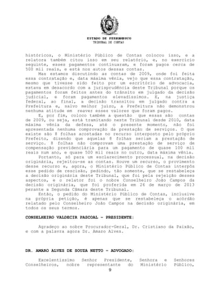históricos, o Ministério Público de Contas colocou isso, e a
relatora também citou isso em seu relatório, e, no exercício
seguinte, esses pagamentos continuaram, e foram pagos cerca de
500 mil reais, e está nos autos dessas contas.
Mas estamos discutindo as contas de 2009, onde foi feita
essa contratação e, data máxima vênia, vejo que essa contratação,
mesmo que tivesse sido feito por um escritório de advocacia,
estava em desacordo com a jurisprudência deste Tribunal porque os
pagamentos foram feitos antes do trânsito em julgado da decisão
judicial, e foram pagamentos elevadíssimos. E, na justiça
federal, ao final, a decisão transitou em julgado contra a
Prefeitura e, salvo melhor juízo, a Prefeitura não demonstrou
nenhuma atitude em reaver esses valores que foram pagos.
E, por fim, coloco também a questão que essas são contas
de 2009, ou seja, está tramitando neste Tribunal desde 2010, data
máxima vênia da defesa, até o presente momento, não foi
apresentada nenhuma comprovação da prestação de serviços. O que
existe são 8 folhas acostadas no recurso interposto pelo próprio
Prefeito, dizendo que aquelas 8 folhas seriam a prestação de
serviço. 8 folhas não comprovam uma prestação de serviço de
compensação previdenciária para um pagamento de quase 100 mil
reais num ano, e quase 500 mil reais no outro, data máxima vênia.
Portanto, só para um esclarecimento processual, na decisão
originária, rejeitou-se as contas. Houve um recurso, o provimento
desse recurso e, agora, o Ministério Público de Contas interpôs
esse pedido de rescisão, pedindo, tão somente, que se restabeleça
a decisão originária deste Tribunal, que foi pela rejeição desses
aspectos, e o relator foi o nobre Conselheiro João Campos da
decisão originária, que foi proferida em 26 de março de 2013
perante a Segunda Câmara deste Tribunal.
Então, o pedido do Ministério Público de Contas, inclusive
na própria petição, é apenas que se restabeleça o acórdão
relatado pelo Conselheiro João Campos na decisão originária, em
todos os seus termos.
CONSELHEIRO VALDECIR PASCOAL – PRESIDENTE:
Agradeço ao nobre Procurador-Geral, Dr. Cristiano da Paixão,
e com a palavra agora Dr. Amaro Alves.
DR. AMARO ALVES DE SOUZA NETTO – ADVOGADO:
Excelentíssimo Senhor Presidente, Senhora e Senhores
Conselheiros, nobre representante do Ministério Público,
9
 