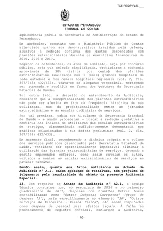 TCE-PE/DP FLS. ___
ESTADO DE PERNAMBUCO
TRIBUNAL DE CONTAS
aquiescência prévia da Secretaria de Administração do Estado de
Pernambuco.
Em acréscimo, constato ter o Ministério Público de Contas
silenciado quanto aos demonstrativos trazidos pela defesa,
alusivos à redução contínua dos gastos despendidos com
plantões extraordinários durante os exercícios financeiros de
2015, 2016 e 2017.
Segundo os defendentes, os atos de admissão, seja por concurso
público, seja por seleção simplificada, propiciaram a economia
aproximada de 30% (trinta por cento) dos plantões
extraordinários realizados nos 6 (seis) grandes hospitais da
rede estadual e nos demais hospitais regionais (vol. 2, fls.
367/368; 432/433). Trata-se de alegação verossímil, merecendo
ser sopesada e acolhida em favor dos gestores da Secretaria
Estadual de Saúde.
Por outro lado, a despeito do entendimento da Auditoria,
considero que a excepcionalidade dos plantões extraordinários
não pode ser aferida em face da frequência histórica de sua
utilização, mas da proporcionalidade entre as jornadas
extraordinárias e as escalas ordinárias de serviços.
Por tal premissa, cabia aos titulares da Secretaria Estadual
de Saúde - e assim procederam - buscar a redução gradativa e
contínua dos índices de utilização das escalas extraordinárias
de serviços, circunstância suficientemente demonstrada nos
gráficos colacionados à sua defesa preliminar (vol. 2, fls.
367/368; 432/433).
Em arremate final, reconhecendo a dinâmica própria e o volume
dos serviços públicos gerenciados pela Secretaria Estadual de
Saúde, considero ser operacionalmente impossível eliminar a
utilização das jornadas extraordinárias de serviços, devendo a
gestão empreender esforços, como assim revelam os autos,
voltados a manter as escalas extraordinárias de serviços em
patamar razoável.
Sendo assim, quanto aos fatos noticiados no Achado de
Auditoria nº A.1, cabem aposição de ressalvas, sem prejuízo do
julgamento pela regularidade do objeto da presente Auditoria
Especial.
13. Com respeito ao Achado de Auditoria nº A2.1, a Equipe
Técnica constatou que, no exercício de 2016 e no primeiro
quadrimestre de 2017, despesas com Plantões Extras foram
contabilizadas como “Outras Despesas Correntes” (grupo de
despesa ‘3’), mais especificamente no elemento “36’, “Outros
Serviços de Terceiros - Pessoa Física”, não sendo computadas
como despesa de pessoal para efeitos legais. A falha no
procedimento de registro contábil, esclarece a Auditoria,
10
 
