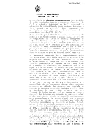 TCE-PE/DP FLS. ___
ESTADO DE PERNAMBUCO
TRIBUNAL DE CONTAS
a ocorrência de plantões extraordinários nas unidades
de saúde estaduais, durante o exercício financeiro de
2016 e primeiro trimestre de 2017, avaliando a
adequação da contabilização dessa despesa, bem como o
gasto mensal do período”. Este processo, que
aprofunda o exame do tema, já está instruído e
aguarda parecer do MPCO. (grifei)
Mesmo sabendo que o cômputo dos referidos valores não
mudaria significativamente o quadro fiscal em relação
ao cumprimento do limite de pessoal consignado na
LRF, é forçoso reconhecer que são fortes os
argumentos de que a conduta adotada pelo Governo até
hoje (e, desde 2017, amparada por lei estadual) não
se mostra a mais consentânea com a LRF e com o
princípio do concurso público. De qualquer modo, na
Auditoria Especial referida, em que o aprofundamento
é maior e há maior grau de contraditório, este TCE.
8. Importante ressaltar que o posicionamento deste
TCE sobre esses dois temas referentes ao cálculo da
despesa com pessoal do Poder Executivo do Estado,
malgrado incida no exame das contas de Governo para
fins da observância do limites da LRF, será ainda
mais efetivo na apreciação das referidas auditorias
especiais já em curso, na medida em que, possuindo
natureza de contas de gestão, a deliberação terá
força cogente e não apenas recomendatória para os
gestores estaduais, como no Parecer Prévio. Registre-
se que, em ambos os casos, caberá determinação ao
Departamento de Controle Estadual deste TCE para
acompanhar a conclusão dos referidos processos.
9. Ao tempo em que se destaca a importância e a
necessidade de enfrentamento dessas duas questões
atinentes ao cálculo das despesas com pessoal, no
sentido de conferir segurança jurídica e efetividade
na abordagem do tema, é bom relembrar que este
Tribunal de Contas mantém, até por dever, um austero
controle das despesas com pessoal, no âmbito estadual
e dos municípios, sendo reconhecido nacionalmente
pelo acompanhamento da gestão fiscal nos processos
ordinários de contas e, em especial, por meio dos
Processos específicos de Relatório de Gestão Fiscal.
Alguns órgãos de controle costumam ser criticados por
terem adotado interpretações demasiadamente flexíveis
da LRF, a exemplo de não se computarem as despesas
com IR, inativos e pensionistas. Não foi o caso deste
TCE-PE, que, malgrado seja sabedor das realidades
complexas e dos desafios dos gestores públicos,
notadamente daqueles das pequenas municipalidades,
adota, desde o início, uma benfazeja postura de
guardião da responsabilidade fiscal. É ainda forçoso
reconhecer também que, mesmo mantendo este Tribunal
uma interpretação mais ortodoxa da LRF, o Estado de
13
 