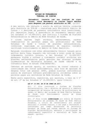 TCE-PE/DP FLS. ___
ESTADO DE PERNAMBUCO
TRIBUNAL DE CONTAS
Pernambuco, coerente com sua tradição de rigor
fiscal, nunca descumpriu os limites legais máximos
para despesas com pessoal estatuídos na LRF. (grifei)
A meu sentir, não obstante o acerto da análise técnica conduzida
pela Auditoria do TCE-PE - chancelada pelo Ministério Público de
Contas - o deslinde da presente controvérsia está condicionado,
por imperativo legal, à observância do regramento imposto pela
Lei Estadual nº 16.089/2017, que instituiu o Sistema de Plantões
Extraordinários no âmbito da Rede Estadual de Saúde.
O citado diploma legal atribuiu, expressamente, caráter
indenizatório às parcelas pagas aos profissionais da Rede
Estadual de Saúde a título de plantões extraordinários,
conferindo legalidade ao procedimento de registro contábil
verificado historicamente no âmbito do Poder Executivo.
Malgrado corroborar com olhar eminentemente técnico lançado pelos
peritos desta Casa, enquanto não retirada a novel norma do nosso
ordenamento jurídico interno, a Lei Estadual nº 16.089/2017
permanece hígida a nortear o tratamento contábil atribuído aos
plantões extraordinários pelos gestores das diversas unidades
orçamentárias da Secretaria Estadual de Saúde (SES/PE e da
Contadoria Geral do Estado (CGE/SEFAZ-PE).
Caminhar em sentido oposto, ao contrário de trazer robustez à
consolidação das contas governamentais, para fins de apuração da
despesa total com pessoal (DTP), poderá suscitar controvérsias
acerca de eventuais reflexos previdenciários incidentes sobre as
parcelas pagas aos servidores da Rede Estadual de Saúde.
Neste ponto específico, registe-se, por oportuno, o teor do § 5º
do art. 2º da Lei Estadual nº 16.089/2017, ipsis literis:
LEI Nº 16.089, DE 30 DE JUNHO DE 2017.
Art. 1º Fica instituído o Sistema de Plantões
Extraordinários, com o objetivo de garantir a imediata
recomposição de escalas de serviço de profissionais de
saúde, no âmbito das unidades da Rede Pública Estadual
de Saúde cujo funcionamento ocorra de forma
ininterrupta.
Art. 2º Fica criada indenização por diária de Plantão
Extraordinário em unidades de saúde da Rede Pública
Estadual, a título de ressarcimento por atuação
adicional à jornada regular, a ser paga a servidores e
contratados por tempo determinado da Secretaria
Estadual de Saúde que tenham aderido ao Sistema de
Plantões Extraordinários, mediante a participação em
cadastramento específico e assinatura de termo de
adesão. (grifei)
[….]
14
 