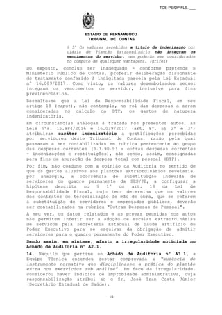 TCE-PE/DP FLS. ___
ESTADO DE PERNAMBUCO
TRIBUNAL DE CONTAS
§ 5º Os valores recebidos a título de indenização por
diária de Plantão Extraordinário não integram os
vencimentos do servidor, nem poderão ser considerados
no cômputo de quaisquer vantagens. (grifei)
Do exposto, concluo ser inadequado - conforme pretende o
Ministério Público de Contas, proferir deliberação dissonante
do tratamento conferido à indigitada parcela pela Lei Estadual
nº 16.089/2017. Como visto, os valores desembolsados sequer
integram os vencimentos do servidor, inclusive para fins
previdenciários.
Ressalte-se que a Lei de Responsabilidade Fiscal, em seu
artigo 18 (caput), não contempla, no rol das despesas a serem
consideradas no cálculo da DTP, os gastos de natureza
indenizatória.
Em circunstâncias análogas à tratada nos presentes autos, as
Leis nºs. 15.884/2016 e 16.039/2017 (art. 8º, §§ 2º e 3º)
atribuíram caráter indenizatório a gratificações percebidas
por servidores deste Tribunal de Contas, razão pela qual
passaram a ser contabilizadas em rubrica pertencente ao grupo
das despesas correntes (3.3.90.93 - outras despesas correntes
- indenizações e restituições), não sendo, assim, consignadas
para fins de apuração da despesa total com pessoal (DTP).
Por fim, não coaduno com a opinião da Auditoria no sentido de
que os gastos alusivos aos plantões extraordinários revelaria,
por analogia, a ocorrência de substituição indevida de
servidores do quadro permanente da SES/PE, a configurar a
hipótese descrita no § 1º do art. 18 da Lei de
Responsabilidade Fiscal, cujo teor determina que os valores
dos contratos de terceirização de mão de obra, que se referem
à substituição de servidores e empregados públicos, deverão
ser contabilizados na rubrica "Outras Despesas de Pessoal".
A meu ver, os fatos relatados e as provas reunidas nos autos
não permitem inferir ser a adoção de escalas extraordinárias
de serviços pela Secretaria Estadual de Saúde artifício do
Poder Executivo para se esquivar da obrigação de admitir
servidores para o quadro permanente do Poder Executivo.
Sendo assim, em síntese, afasto a irregularidade noticiada no
Achado de Auditoria nº A2.1.
14. Naquilo que pertine ao Achado de Auditoria nº A3.1, a
Equipe Técnica entendeu restar comprovada a “ausência de
instrumento normativo que disciplinasse a prática do plantão
extra nos exercícios sob análise”. Em face da irregularidade,
considerou haver indícios de improbidade administrativa, cuja
responsabilização atribui ao o Sr. José Iran Costa Júnior
(Secretário Estadual de Saúde).
15
 