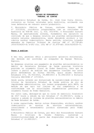 TCE-PE/DP FLS. ___
ESTADO DE PERNAMBUCO
TRIBUNAL DE CONTAS
O Secretário Estadual de Saúde, Sr. José Iran Costa Júnior,
contestou as falhas relatadas pela Auditoria, arrimando sua
tese defensiva em robusto acervo probatório.
O Ministério Público de Contas, conforme Parecer MPCO
nº 215/2018, corroborou integralmente com as conclusões da
Auditoria do TCE-PE (vol. 2, fls. 472/478). O Procurador Gustavo
Massa, em apertadíssima síntese, fundamenta seu opinativo na
convicção de que a despesa relativa aos plantões extraordinários
ostenta natureza remuneratória, sendo descabido atribuir a tal
rubrica caráter indenizatório. Neste sentido, colaciona julgados
emanados do Superior Tribunal de Justiça (MS nº 50.738-AP;
2016/0104263-9; e-STJ fls. 105; MS nº 51.870-AP; 2016/0226535-7).
Passo à análise.
A meu ver, permissa vênia o percuciente opinativo ministerial,
não merecem ser acolhidas as alegações da Equipe Técnica.
Explico.
As despesas alusivas aos pagamento de plantões extraordinários no
âmbito da Secretaria Estadual de Saúde possuíam histórica
previsão no orçamento fiscal do Poder Executivo, fato que se
infere a partir da análise dos documentos trazidos aos autos
pelos defendentes às folhas 360/366, quais sejam: Decretos
Estaduais nºs. 39.763/2013, 39.888/2013 e 41.096/2014 e Portaria
Conjunta SAD/SCGE nº 137/2013.
Sendo assim, entendo ser distanciado da razoabilidade atribuir ao
titular da Secretaria Estadual de Saúde prática de ato de
improbidade administrativa, nos termos propugnados pelo MPCO, na
medida em que agiu nos limites de sua competência e em
conformidade com as autorizações orçamentárias previstas no
orçamento fiscal do Poder Executivo.
Por outro lado, destaque-se que no curso do exercício financeiro
de 2017 houve a edição da Lei Estadual nº 16.089/2017, norma a
regular a adoção do sistema de plantões extraordinários no âmbito
da Rede Estadual de Saúde.
A norma supracitada, dentre outras disposições, atribuiu caráter
indenizatório às escalas de serviços extraordinárias,
consolidando o entendimento jurídico sustentado pelo Poder
Executivo.
O Ministério Público de Contas, por meio dos Procuradores Gustavo
Massa e Cristiano da Paixão Pimentel, sustentam a
inconstitucionalidade de parte das disposições contidas na Lei
Estadual nº 16.089/2017.
16
 