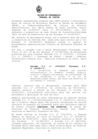 TCE-PE/DP FLS. ___
ESTADO DE PERNAMBUCO
TRIBUNAL DE CONTAS
Acolhendo representação proposta pelo MPCO perante a Procuradoria
Geral de Justiça do Ministério Público do Estado de Pernambuco
(MPPE), a Subprocuradora-Geral de Justiça em Assuntos
Administrativos, Dra. Maria Helena da Fonte Carvalho, exarou
despacho em 14/09/2017 (Auto nº 2017/2768923), cujo teor
determina a propositura de Ação Direta de Inconstitucionalidade
(ADI) em face de dispositivos da Lei Estadual nº 16.089/2017.
Não obstante os apontamentos acima, até a presente data não houve
a propositura da aventada ADI, razão pela qual concluo que a Lei
Estadual nº 16.089/2017 permanece hígida a regular os
procedimentos administrativos internos da Secretaria Estadual de
Saúde.
Por fim, o parquet traz à baila determinação consignada, com
fulcro no art. 69 da Lei Estadual nº 12.600/2004, em deliberação
proferida por este Tribunal (Acórdão T.C. nº 1479/2013 - Processo
T.C. nº 1301857-7 - Prestação de Contas - Gestão - Hospital
Universitário Oswaldo Cruz - Exercício Financeiro de 2012), ipsis
literis:
Acórdão T.C. nº 1479/2013 (Processo T.C.
nº 1301857-7)
[….] Contabilizar as despesas com plantões
extraordinários no elemento contábil próprio,
relativo à despesa com pessoal, em conformidade com
o que estabelece o artigo 18 da Lei de
Responsabilidade Fiscal, bem assim com preceitos da
Lei Federal nº 4320/64;
Todavia, constato que a deliberação invocada pelo MPCO
(Acórdão T.C. nº 1479/2013) foi proferida em 08/10/2013,
momento anterior à edição da Lei Estadual nº 16.089, de
30/06/2017, circunstância suficiente para não aplicar tal
precedente à apreciação do caso em tela.
Ademais, perlustrando as notas taquigráficas do referido decisum
(Acórdão T.C. nº 1.479/2013/Processo T.C. nº 1301857-7), verifico
que a Primeira Câmara deste TCE prolatou deliberação em sentido
contrário ao proposto nos presentes autos pelo Ministério Público
de Contas, julgando regulares, com ressalvas, as contas dos
Diretores do Hospital Universitário Oswaldo Cruz (HUOC),
relativas ao exercício financeiro de 2012.
No mesmo sentido do Acórdão T.C. nº 1479/2013, a Segunda
Câmara, ao apreciar os autos do Processo T.C. nº 1401920-6,
prolatou em 19/06/2018 – data igualmente anterior à edição da
Lei Estadual nº 16.089/2017, o Acórdão T.C. nº 660/2018,
julgando regulares, com ressalvas, as contas do Sr. Antônio da
Trindade Meira Henriques Neto, então Diretor-Geral do Hospital
Agamenon Magalhães, relativas ao exercício de 2013.
17
 