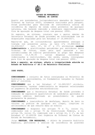 TCE-PE/DP FLS. ___
ESTADO DE PERNAMBUCO
TRIBUNAL DE CONTAS
Quanto aos precedentes jurisprudenciais emanados do Superior
Tribunal de Justiça (STJ), novamente suscitados pelo parquet,
foram proferidos para deslinde de controvérsia acerca da
incidência do imposto de renda sobre proventos de qualquer
natureza, não havendo remissão a eventuais repercussões para
fins de apuração da despesa total com pessoal (DTP).
Do exposto, em síntese, constato que o gestor máximo da
Secretaria Estadual de Saúde procedeu em conformidade com as
disposições reguladas pela Lei Estadual nº 16.089/2017.
Repita-se que, em circunstâncias aparentemente análogas à
tratada nos presentes autos, as Leis nºs 15.884/2016 e
16.039/2017 (art. 8º, §§ 2º e 3º) atribuíram caráter
indenizatório a gratificações percebidas por servidores deste
Tribunal de Contas, razão pela qual passaram a ser
contabilizadas em rubrica pertencente ao grupo das despesas
correntes (3.3.90.93 - outras despesas correntes -
indenizações e restituições), não sendo, assim, consignadas
para fins de apuração da despesa total com pessoal (DTP).
Ante o exposto, em síntese, afasto a irregularidade aduzida no
Achado de Auditoria nº A3.1 do Relatório Preliminar.
ISSO POSTO,
CONSIDERANDO o conjunto de fatos consignados no Relatório de
Auditoria e, parcialmente, os fundamentos lançados no Parecer
MPCO nº 215/2018;
CONSIDERANDO que a Lei Estadual nº 16.089/2017 atribuiu,
expressamente, caráter indenizatório às despesas relacionadas
ao pagamento de plantões extraordinários;
CONSIDERANDO que a Secretaria Estadual de Saúde procedeu à
nomeação de expressivo quantitativo de candidatos aprovados em
concurso público destinado ao preenchimento do quadro
permanente de pessoal;
CONSIDERANDO a inexistência de desfalque, desvio de bens ou
valores ou prática de qualquer ato ilegal, ilegítimo ou
antieconômico de que resulte dano ao erário;
CONSIDERANDO o disposto nos artigos 70 e 71, inciso II,
combinados com o artigo 75 da Constituição Federal, e no
artigo 59, inciso II, combinado com o artigo 61, § 1º, da Lei
Estadual nº 12.600/04 (Lei Orgânica do Tribunal de Contas do
Estado de Pernambuco),
Julgo REGULAR, COM RESSALVAS, o objeto da presente Auditoria
Especial, pertinente à análise da ocorrência de plantões
18
 