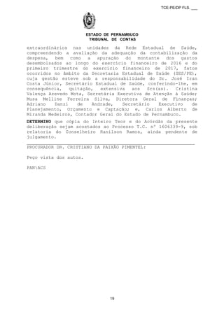 TCE-PE/DP FLS. ___
ESTADO DE PERNAMBUCO
TRIBUNAL DE CONTAS
extraordinários nas unidades da Rede Estadual de Saúde,
compreendendo a avaliação da adequação da contabilização da
despesa, bem como a apuração do montante dos gastos
desembolsados ao longo do exercício financeiro de 2016 e do
primeiro trimestre do exercício financeiro de 2017, fatos
ocorridos no âmbito da Secretaria Estadual de Saúde (SES/PE),
cuja gestão esteve sob a responsabilidade do Sr. José Iran
Costa Júnior, Secretário Estadual de Saúde, conferindo-lhe, em
consequência, quitação, extensiva aos Srs(as). Cristina
Valença Azevedo Mota, Secretária Executiva de Atenção à Saúde;
Musa Melline Ferreira Silva, Diretora Geral de Finanças;
Adriano Danzi de Andrade, Secretário Executivo de
Planejamento, Orçamento e Captação; e, Carlos Alberto de
Miranda Medeiros, Contador Geral do Estado de Pernambuco.
DETERMINO que cópia do Inteiro Teor e do Acórdão da presente
deliberação sejam acostados ao Processo T.C. nº 1606339-9, sob
relatoria do Conselheiro Ranilson Ramos, ainda pendente de
julgamento.
______________________________________________________________
PROCURADOR DR. CRISTIANO DA PAIXÃO PIMENTEL:
Peço vista dos autos.
PANACS
19
 