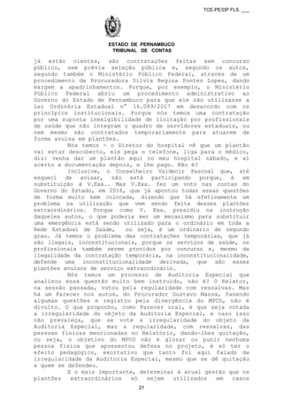 TCE-PE/DP FLS. ___
ESTADO DE PERNAMBUCO
TRIBUNAL DE CONTAS
já estão cientes, são contratações feitas sem concurso
público, sem prévia seleção pública e, segundo os autos,
segundo também o Ministério Público Federal, através de um
procedimento da Procuradora Sílvia Regina Pontes Lopes, dando
margem a apadrinhamentos. Porque, por exemplo, o Ministério
Público Federal abriu um procedimento administrativo ao
Governo do Estado de Pernambuco para que ele não utilizasse a
Lei Ordinária Estadual n° 16.089/2017 em desacordo com os
princípios institucionais. Porque nós temos uma contratação
por uma suposta inexigibilidade de licitação por profissionais
de saúde que não integram o quadro de servidores estaduais, ou
nem mesmo são contratados temporariamente para atuarem de
forma avulsa em plantões.
Nós temos - o Diretor do hospital vê que um plantão
vai estar descoberto, ele pega o telefone, liga para o médico,
diz: venha dar um plantão aqui no meu hospital sábado, e aí
acerto a documentação depois, e lhe pago. Não é?
Inclusive, o Conselheiro Valdecir Pascoal que, até
esqueci de avisar, não está participando porque, é em
substituição à V.Exa.. Mas V.Exa. fez um voto nas contas do
Governo do Estado, em 2016, que já apontou todas essas questões
de forma muito bem colocada, dizendo que há efetivamente um
problema na utilização que vem sendo feita desses plantões
extraordinários. Porque como V. Exa. presidiu na instrução
daqueles autos, o que poderia ser um mecanismo para substituir
uma emergência está sendo utilizado para o ordinário em toda a
Rede Estadual de Saúde, ou seja, é um ordinário de segundo
grau. Já temos o problema das contratações temporárias, que já
são ilegais, inconstitucionais, porque os serviços de saúde, os
profissionais também serem providos por concurso e, mesmo da
ilegalidade da contratação temporária, na inconstitucionalidade,
defende uma inconstitucionalidade derivada, que são esses
plantões avulsos de serviço extraordinário.
Nós temos um processo de Auditoria Especial que
analisou essa questão muito bem instruído, não é? O Relator,
na sessão passada, votou pela regularidade com ressalvas. Mas
há um Parecer nos autos, do Procurador Gustavo Massa, fazendo
algumas questões e registro pela divergência do MPCO, não é
divulto. O que proponho, como Parecer oral, é que seja votada
a irregularidade do objeto da Auditoria Especial, e caso isso
não prevaleça, que se vote a irregularidade do objeto da
Auditoria Especial, mas a regularidade, com ressalvas, das
pessoas físicas mencionadas no Relatório, dando-lhes quitação,
ou seja, o objetivo do MPCO não é glozar ou punir nenhuma
pessoa física que apresentou defesa no projeto, é só ter o
efeito pedagógico, exortativo que tanto foi aqui falado da
irregularidade da Auditoria Especial, mesmo que se dê quitação
a quem se defendeu.
E o mais importante, determinar à atual gestão que os
plantões extraordinários só sejam utilizados em casos
21
 