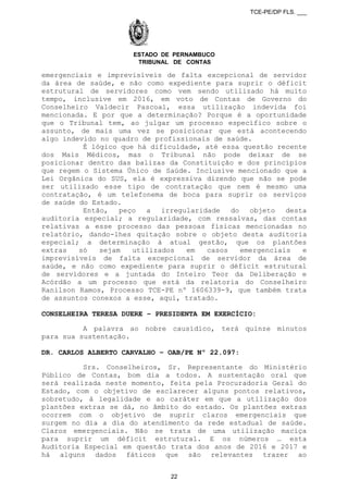 TCE-PE/DP FLS. ___
ESTADO DE PERNAMBUCO
TRIBUNAL DE CONTAS
emergenciais e imprevisíveis de falta excepcional de servidor
da área de saúde, e não como expediente para suprir o déficit
estrutural de servidores como vem sendo utilizado há muito
tempo, inclusive em 2016, em voto de Contas de Governo do
Conselheiro Valdecir Pascoal, essa utilização indevida foi
mencionada. E por que a determinação? Porque é a oportunidade
que o Tribunal tem, ao julgar um processo específico sobre o
assunto, de mais uma vez se posicionar que está acontecendo
algo indevido no quadro de profissionais de saúde.
É lógico que há dificuldade, até essa questão recente
dos Mais Médicos, mas o Tribunal não pode deixar de se
posicionar dentro das balizas da Constituição e dos princípios
que regem o Sistema Único de Saúde. Inclusive mencionado que a
Lei Orgânica do SUS, ela é expressiva dizendo que não se pode
ser utilizado esse tipo de contratação que nem é mesmo uma
contratação, é um telefonema de boca para suprir os serviços
de saúde do Estado.
Então, peço a irregularidade do objeto desta
auditoria especial; a regularidade, com ressalvas, das contas
relativas a esse processo das pessoas físicas mencionadas no
relatório, dando-lhes quitação sobre o objeto desta auditoria
especial; a determinação à atual gestão, que os plantões
extras só sejam utilizados em casos emergenciais e
imprevisíveis de falta excepcional de servidor da área de
saúde, e não como expediente para suprir o déficit estrutural
de servidores e a juntada do Inteiro Teor da Deliberação e
Acórdão a um processo que está da relatoria do Conselheiro
Ranilson Ramos, Processo TCE-PE nº 1606339-9, que também trata
de assuntos conexos a esse, aqui, tratado.
CONSELHEIRA TERESA DUERE – PRESIDENTA EM EXERCÍCIO:
A palavra ao nobre causídico, terá quinze minutos
para sua sustentação.
DR. CARLOS ALBERTO CARVALHO – OAB/PE Nº 22.097:
Srs. Conselheiros, Sr. Representante do Ministério
Público de Contas, bom dia a todos. A sustentação oral que
será realizada neste momento, feita pela Procuradoria Geral do
Estado, com o objetivo de esclarecer alguns pontos relativos,
sobretudo, à legalidade e ao caráter em que a utilização dos
plantões extras se dá, no âmbito do estado. Os plantões extras
ocorrem com o objetivo de suprir claros emergenciais que
surgem no dia a dia do atendimento da rede estadual de saúde.
Claros emergenciais. Não se trata de uma utilização maciça
para suprir um déficit estrutural. E os números … esta
Auditoria Especial em questão trata dos anos de 2016 e 2017 e
há alguns dados fáticos que são relevantes trazer ao
22
 