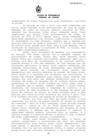 TCE-PE/DP FLS. ___
ESTADO DE PERNAMBUCO
TRIBUNAL DE CONTAS
conhecimento de Vossas Excelências, para corroborar o que hora
se afirma.
No período de 2015 a 2017, isso está comprovado nos
autos, foram nomeados 5.545 profissionais da área de saúde.
Nomeados em razão de concurso público realizado em 2014,
seleções que ocorreram, então essas nomeações estão todas
comprovadas nos autos; 5.545 profissionais de saúde, no
período de 2015 a 2017. Apesar disso, essas nomeações em
quantidade expressiva, com certeza, viabilizaram o incremento
do atendimento na rede estadual. Sabemos que a demanda por
serviços públicos de saúde é crescente e o Estado vem fazendo
um esforço muito grande para fazer face a essa demanda, com a
construção de hospitais, a construção de UPAs no Estado, como
é de amplo conhecimento público.
Então, esse incremento da demanda, por consequência
do serviço, vem sendo suprido com a nomeação regular de
profissionais de saúde. Ocorre que, nesse período, houve
alguns fatos que tornaram praticamente impossível para que o
estado, por meio de contratações e de concurso público,
pudesse atender a 100% das demandas. Há três fatores que são
relevantes mencionar: um deles foram aquelas epidemias, das
chamadas arboviroses, de zika, chikungunya, que, realmente,
houve nesse período um incremento muito grande das
emergências, dos serviços públicos do estado, em razão disso.
Outro ponto é a escalada dos acidentes com motocicleta. O
estado vem fazendo campanhas para reduzir esses números, mas
sabemos que isso gera uma demanda excepcional para a rede
estadual de saúde, as sequelas são de caráter, muitas vezes,
permanente, os leitos ficam ocupados por muito tempo. Esse é
um problema que o estado, também, combate e busca evitar,
sobretudo, com fiscalização e campanhas de trânsito. E um
outro ponto de suma relevância é uma migração em massa que
houve de usuários de planos de saúde privados para a rede
pública, por conta da crise econômica que assola o país. Isso
é um fenômeno nacional, não apenas do estado de Pernambuco.
Então, com isso, por mais que tenha havido, e está
comprovado nos autos, um grande esforço do estado no sentido
de nomeações – mais de 5 mil nomeações, nesse período tratado
nos autos –, ocorre e, aí, de forma excepcional, que, em
alguns casos, sobretudo nas emergências dos estados, em algum
dado momento, a demanda que se apresenta é superior à
capacidade naquele momento instalada para se atender. E o
direito à saúde é o direito máximo, o direito à vida. O gestor
não pode, simplesmente, recusar o atendimento.
Então, para essas situações, aqui, é feito, em
caráter excepcional, a contratação por meio dos plantões
extraordinários, para suprir esses claros emergenciais. Não
pode deixar o paciente morrer à míngua. Ele tem que ser
atendido. Ele tem que ser atendido. Então, é nessas situações
excepcionais que acontece, realmente, a utilização do plantão
23
 