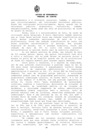 TCE-PE/DP FLS. ___
ESTADO DE PERNAMBUCO
TRIBUNAL DE CONTAS
extraordinário e é relevante ressaltar, também, o seguinte:
que, prioritariamente, são contratados servidores públicos.
Esses são contratados prioritariamente. Agora, quando não há
servidores públicos disponíveis, contrata-se, também,
emergencialmente, mesmo quem não seja um profissional de saúde
do quadro do estado.
Então, esse é o esclarecimento do fato, da razão da
utilização desse mecanismo. É muito importante também observar
que ao longo desse período houve uma redução significativa por
conta dessas nomeações mencionadas de mais de 5 mil
profissionais, houve uma redução significativa do custo com
esses plantões extraordinários no período. Nos grandes
hospitais do Estado, nos 6 grandes hospitais, houve uma
redução de mais de 35% no custo com esses plantões
extraordinários no período objeto aqui da auditoria especial.
E, nos demais serviços de saúde, uma redução de mais
de 31% nesses gastos. Agora, são gastos inevitáveis como dito
e volto a reforçar, não se pode deixar um paciente morrer à
míngua na porta de um hospital quando não há um profissional
de saúde alí naquele momento para atender aquela demanda.
Outro ponto a ressaltar, é a questão da legalidade,
né? Há sim, previsão constitucional e previsão legal na Lei do
SUS para essas contratações. O enquadramento jurídico dessas
contratações é de requisição administrativa. A requisição
administrativa é prevista no art. 5º, inciso XXV da Constituição
Federal: “no caso de iminente perigo público, a autoridade
competente poderá usar de propriedade particular, assegurada ao
proprietário indenização ulterior, se houver dano”. E a lei do
SUS, a Lei Federal n° 8.080/90, tem uma previsão específica no
artigo 15, inciso XIII: “para atendimento de necessidades
coletivas, urgentes e transitórias, decorrentes de situações de
perigo iminente, de calamidade pública ou de irrupção de
epidemias, a autoridade competente da esfera administrativa
correspondente poderá requisitar bens e serviços, tanto de
pessoas naturais como de jurídicas, sendo-lhes assegurada justa
indenização”. Essa é uma previsão da lei do SUS, por quê? O
Sistema Único de Saúde foi concebido levando em consideração,
obviamente, a demanda regular, mas, também as situações de
excepcionalidade como essas que foram aqui mencionadas.
Então, há sim uma previsão legal na Lei Federal, na
Lei do SUS, que é de 1990, para requisição, e ressalto, de
bens e serviços. Serviços tanto de pessoas naturais como de
pessoas jurídicas, sendo-lhes assegurado a justa indenização.
Então, o pagamento que é feito nessas situações pontuais,
específicas e emergenciais tem caráter indenizatório nos
termos da lei do SUS.
Há também uma lei estadual disciplinando o tema
justamente para que essa seleção tenha critérios objetivos e
não ocorra o chamado apadrinhamento. Há critérios objetivos
que são respeitados, que são seguidos para que nessas
24
 