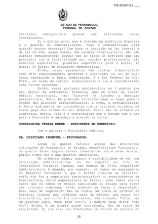 TCE-PE/DP FLS. ___
ESTADO DE PERNAMBUCO
TRIBUNAL DE CONTAS
situações emergenciais possam ser realizadas essas
contratações.
E, o último ponto que é tratado na Auditoria Especial
é a questão da contabilização. Como é contabilizada essa
questão dessas despesas? Com base na previsão da lei federal e
da lei do SUS, essas verbas têm caráter indenizatório. Não têm
caráter remuneratório porque não se trata de serviços que são
prestados com a habitualidade por aqueles profissionais, são
momentos específicos, plantões específicos para 6 horas, 12
horas, 24 horas, em situações emergenciais.
Então, esses pagamentos têm caráter indenizatório
como dito expressamente, permitam a repetição, na lei do SUS.
Sendo assegurada a justa indenização, é a Lei Federal do SUS.
Então, em razão do caráter indenizatório é que é contabilizado
como outras despesas.
Então, resta portanto esclarecidos os 3 pontos que
são objeto da auditoria. Primeiro, não se trata de suprir
déficit estrutural, não! Trata-se de atender a demandas
emergenciais. Dois, há previsão constitucional e legal para o
regime dos plantões extraordinários. E três, a contabilização
é feita exatamente em consonância com a natureza jurídica da
verba paga dos termos da Lei Federal. Esses são os achados de
auditoria. Então, essa é a contribuição que o Estado tem a dar
para a discussão e agradeço a atenção da corte.
CONSELHEIRA TERESA DUERE – PRESIDENTA EM EXERCÍCIO:
Com a palavra o Ministério Público.
DR. CRISTIANO PIMENTEL – PROCURADOR:
Longe de querer refutar alguma das brilhantes
colocações do Procurador do Estado, excelentíssimo Procurador,
só queria fazer alguns breves comentários sobre esse debate,
porque vimos que é uma questão importante.
Em primeiro lugar, quanto à possibilidade de ser uma
requisição administrativa, eu me reporto ao voto do
Conselheiro Valdecir Pascoal nas contas de 2016; requisição
administrativa é quando, por exemplo, só temos um equipamento
no Hospital Português e que o Estado precisa se utilizar,
então ele faz a requisição administrativa; ou eventualmente um
especialista, único especialista do Estado, como temos alguns
casos que só temos um médico habilitado no Estado para fazer
uma cirurgia complexa, então poderia se fazer a requisição.
Esse caso de requisição não se trata, se trata do diretor do
hospital ligando por telefone para um médico, que nunca foi
funcionário, que nunca foi contratado, ele dizendo: “olha, tem
um plantão aqui, você pode vir?”, o médico pode dizer “não
vou”. Então, é um ajuste quase contratual, não se trata de
requisição. E, com base nas Prestações de Contas do governo do
25
 