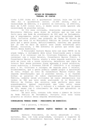 TCE-PE/DP FLS. ___
ESTADO DE PERNAMBUCO
TRIBUNAL DE CONTAS
tinha 3.500 (três mil e quinhentos) leitos, hoje tem 10.500
(dez mil e quinhentos) leitos. 10.500 leitos, veja a
necessidade de médicos, e o governo já contratou, já efetivou,
mais de 5.000 (cinco mil), e mesmo assim ainda aparece uma
necessidade de plantões extras.
Só fiz essa colocação, digníssimo representante do
Ministério Público, para dizer do esforço que se tem sido
feito para uma Rede de atendimento do SUS aqui em Pernambuco,
que é seguramente, pelos estudos que estou mergulhado desde
2016, inclusive acatei uma proposta de Termo de Ajuste de
Gestão que está lá no Ministério Público de Contas em estudo
para que a gente possa, definitivamente, resolver uma questão
que já vem há mais de quatro anos sendo enfrentada pelo
Estado. Inclusive, o TAG enfrenta os pontos que estão aqui
dentro dessa Auditoria.
O Procurador Gustavo Massa está com esse PETCE já há
algum tempo, e certamente deve estar finalizando para o nosso
retorno. E aí conversei com Dr. Cristiano Pimentel, em seguida
conversei com o nosso Relator, Conselheiro Marcos Flávio. O
Conselheiro Marcos Flávio, atento a essa segunda auditoria que
está em curso sob a nossa relatoria, determinou que cópia do
Inteiro Teor desse processo fosse apensada à nossa relatoria,
nossa auditoria, o Processo TCE-PE n° 1606339-9. E aí coloquei
para o Dr. Cristiano e coloquei em seguida para o relator,
evidentemente, que a gente poderia também propor a manutenção
do voto. Propor ao voto do Conselheiro Marcos Flávio uma
segunda determinação: que os plantões extras, e aí fazendo
minhas as palavras do nobre representante do Ministério
Público, somente sejam utilizados em casos emergenciais nos
termos do TAG que está sendo analisando lá no Ministério
Público de Contas. Que encontra sede perfeita para esse
enquadramento; apenas registrando que como estou nessa
discussão desde 2016, vejo o esforço e a redução que já passa
de 30%, mesmo com o crescimento da rede que apresentei os
números aqui à V. Exa.
Em seis anos, cresceu três vezes o número de leitos
da Rede Pública de Pernambuco. Portanto fica essa nossa
proposta ao relator dessa segunda determinação.
CONSELHEIRA TERESA DUERE – PRESIDENTA EM EXERCÍCIO:
Com a palavra, o Relator.
CONSELHEIRO SUBSTITUTO MARCOS FLÁVIO TENÓRIO DE ALMEIDA –
RELATOR:
Senhora Presidente, já havia adiantado o voto,
mantenho. Mas, com toda propriedade, incorporo a sugestão de
determinação do Conselheiro Ranilson Ramos ao voto que se
27
 