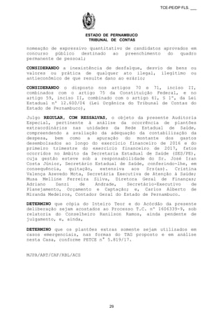 TCE-PE/DP FLS. ___
ESTADO DE PERNAMBUCO
TRIBUNAL DE CONTAS
nomeação de expressivo quantitativo de candidatos aprovados em
concurso público destinado ao preenchimento do quadro
permanente de pessoal;
CONSIDERANDO a inexistência de desfalque, desvio de bens ou
valores ou prática de qualquer ato ilegal, ilegítimo ou
antieconômico de que resulte dano ao erário;
CONSIDERANDO o disposto nos artigos 70 e 71, inciso II,
combinados com o artigo 75 da Constituição Federal, e no
artigo 59, inciso II, combinado com o artigo 61, § 1º, da Lei
Estadual nº 12.600/04 (Lei Orgânica do Tribunal de Contas do
Estado de Pernambuco),
Julgo REGULAR, COM RESSALVAS, o objeto da presente Auditoria
Especial, pertinente à análise da ocorrência de plantões
extraordinários nas unidades da Rede Estadual de Saúde,
compreendendo a avaliação da adequação da contabilização da
despesa, bem como a apuração do montante dos gastos
desembolsados ao longo do exercício financeiro de 2016 e do
primeiro trimestre do exercício financeiro de 2017, fatos
ocorridos no âmbito da Secretaria Estadual de Saúde (SES/PE),
cuja gestão esteve sob a responsabilidade do Sr. José Iran
Costa Júnior, Secretário Estadual de Saúde, conferindo-lhe, em
consequência, quitação, extensiva aos Srs(as). Cristina
Valença Azevedo Mota, Secretária Executiva de Atenção à Saúde;
Musa Melline Ferreira Silva, Diretora Geral de Finanças;
Adriano Danzi de Andrade, Secretário-Executivo de
Planejamento, Orçamento e Captação; e, Carlos Alberto de
Miranda Medeiros, Contador Geral do Estado de Pernambuco.
DETERMINO que cópia do Inteiro Teor e do Acórdão da presente
deliberação sejam acostados ao Processo T.C. nº 1606339-9, sob
relatoria do Conselheiro Ranilson Ramos, ainda pendente de
julgamento, e, ainda,
DETERMINO que os plantões extras somente sejam utilizados em
casos emergenciais, nas formas do TAG proposto e em análise
nesta Casa, conforme PETCE n° 5.819/17.
MJPA/ART/CAF/RBL/ACS
29
 