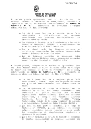 TCE-PE/DP FLS. ___
ESTADO DE PERNAMBUCO
TRIBUNAL DE CONTAS
5. Defesa prévia apresentada pelo Sr. Adriano Danzi de
Andrade, Secretário Executivo de Planejamento, Orçamento e
Captação da SES/PE. Em síntese, com referência ao Achado de
Auditoria nº A2.1, acrescenta as seguintes alegações
defensivas (vol. 2, fls. 282/284):
a) Que não é parte legítima a responder pelos fatos
relacionados à contabilização das despesas
relacionadas aos plantões extraordinários dos
profissionais de saúde;
b) Que compete à Secretaria de Planejamento e Gestão do
Estado de Pernambuco (SEPLAG) o acompanhamento das
ações estratégicas do Poder Executivo;
c) Que a classificação das despesas pertence ao
conjunto de competências das unidades orçamentárias
descentralizadas do Poder Executivo;
d) Que as despesas inerentes ao pagamento pelos
plantões extraordinários possui regramento normativo
específico (Lei Estadual nº 16.089/2017).
6. Defesa prévia, acompanhada de documentos, apresentada pela
Sra. Musa Melline Ferreira Silva, Diretora Geral de Finanças
da Secretaria Estadual de Saúde de Pernambuco. Em síntese,
relativamente ao Achado de Auditoria nº A2.1, acrescenta as
seguintes alegações defensivas (vol. 2, fls. 285/296):
a) Que não é parte legítima a responder pelos fatos
relacionados à contabilização das despesas inerentes
aos plantões extraordinários dos profissionais de
saúde;
b) Que, na qualidade de titular da Diretoria Geral de
Finanças da SES/PE, não possui competência para
interferir na gestão contábil das unidades
orçamentárias descentralizadas (unidades gestoras
executoras), a exemplo dos Hospitais Agamenon
Magalhães, Barão de Lucena, Getúlio Vargas,
Restauração, Otávio de Freitas, Regional do Agreste
e do Laboratório Central de Saúde Pública (LACEN);
c) Que cada unidade gestora executora, por força da
Portaria nº 083/2010, possui ordenador de despesa
próprio, autoridade máxima responsável pela gestão
dos procedimentos de empenhamento, liquidação e
pagamento de despesas;
d) Que o Poder Executivo do Estado de Pernambuco considera
de caráter indenizatório as despesas inerentes aos
3
 
