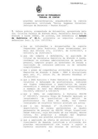 TCE-PE/DP FLS. ___
ESTADO DE PERNAMBUCO
TRIBUNAL DE CONTAS
plantões extraordinários, enquadrando-as na rubrica
orçamentária intitulada “Outras Despesas Correntes:
Serviços de Terceiros - Pessoa Física”.
7. Defesa prévia, acompanhada de documentos, apresentada pela
Sra. Cristina Valença de Azevedo Mota, Secretária Executiva de
Atenção à Saúde (SEAS). Em síntese, com referência ao Achado
de Auditoria nº A1.1, acrescenta as seguintes alegações
defensivas (vol. 2, fls. 297/379):
a) Que as informações e documentações de suporte
requeridas pela Auditoria foram encaminhadas por
meio dos Ofícios nºs. 113/2017, de 03/05/2017, e
653/2017, de 18/07/2017;
b) Que não compete à defendente, na qualidade de
titular da Secretaria Executiva de Atenção à Saúde,
coordenar os sistemas administrativos de gestão de
pessoal, tampouco propor ao Governador do Estado a
realização de concursos públicos ou de seleções
simplificadas;
c) Que o plexo de competências atribuídas à Secretaria
Executiva de Atenção à Saúde - SEAS é disciplinado
pelo art. 4º, inciso IV, do Decreto Estadual nº
36.622/2011;
d) Que a SEAS municiou o Poder Executivo de informações
relativas à defasagem de profissionais, indicando
aos órgãos competentes o quantitativo de cargos
necessários à redução dos plantões extraordinários,
a exemplo do teor dos Memorandos nºs. 086/2016,
031/2017, 268/2017 e 534/2017;
e) Que a SEAS, em cumprimento à Portaria SES/PE
nº 045/2017, instalou Grupo de Trabalho dedicado ao
levantamento do quantitativo do déficit de
profissionais na área da saúde, nos termos
consignados em relatório técnico acostado aos autos;
f) Que a Lei Estadual nº 16.154/2017 fixou o
quantitativo de cargos pertencentes ao quadro
permanente de pessoal da SES/PE (Grupo Ocupacional
Saúde Pública), cuja motivação de sua edição, dentre
outras, foi propiciar a redução das despesas
relacionadas aos plantões extraordinários;
g) Que a ampliação da oferta de serviços públicos e o
crescimento da demanda justificam a utilização dos
plantões extraordinários com vistas a suprir a
carência existente nas escalas de serviços das
4
 