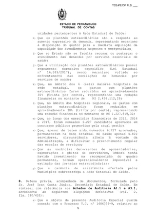 TCE-PE/DP FLS. ___
ESTADO DE PERNAMBUCO
TRIBUNAL DE CONTAS
unidades pertencentes à Rede Estadual de Saúde;
h) Que os plantões extraordinários são a resposta ao
aumento expressivo da demanda, representando mecanismo
à disposição do gestor para a imediata ampliação da
capacidade dos atendimentos urgentes e emergenciais;
i) Que ao Estado não se faculta recusar ou postergar o
atendimento das demandas por serviços essenciais de
saúde;
j) Que a utilização dos plantões extraordinários possui
regramento normativo específico (Lei Estadual
nº 16.089/2017), sendo mecanismo voltado ao
enfrentamento das oscilações de demandas por
serviços de saúde;
k) Que, no âmbito dos 6 (seis) maiores hospitais da
rede estadual, os gastos com plantões
extraordinários foram reduzidos em aproximadamente
30% (trinta por cento), representando uma redução
financeira no montante de R$ 2.498.112,28;
l) Que, no âmbito dos hospitais regionais, os gastos com
plantões extraordinários foram reduzidos em
aproximadamente 30% (trinta por cento), representando
uma redução financeira no montante de R$ 1.227.819,32;
m) Que, ao longo dos exercícios financeiros de 2015, 2016
e 2017, foram nomeados 6.227 candidatos aprovados em
concursos públicos promovidos pela atual gestão;
n) Que, apesar de terem sido nomeados 6.227 aprovados,
permaneceram na Rede Estadual de Saúde apenas 4.822
servidores, circunstância alheia à vontade da
Administração, a dificultar o preenchimento regular
das escalas de serviços;
o) Que as vacâncias decorrentes de aposentadorias,
exonerações e óbitos de servidores, embora tenha
havido investimento na recomposição do quadro
permanente, tornam operacionalmente impossível a
extinção das jornadas extraordinárias;
p) Que a carência de assistência ofertada pelos
Municípios sobrecarrega a Rede Estadual de Saúde.
8. Defesa prévia, acompanhada de documentos, formulada pelo
Sr. José Iran Costa Júnior, Secretário Estadual de Saúde. Em
síntese, com referência aos Achados de Auditoria A1.1 e A3.1,
acrescenta as seguintes alegações defensivas (vol. 2,
fls. 380/433):
a) Que o objeto da presente Auditoria Especial guarda
conexão com o Processo T.C. nº 1606339-9, relativo ao
5
 