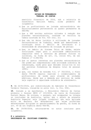 TCE-PE/DP FLS. ___
ESTADO DE PERNAMBUCO
TRIBUNAL DE CONTAS
exercício financeiro de 2016, sob a relatoria do
Conselheiro Ranilson Ramos, ainda pendente de
julgamento;
b) Que os profissionais em jornada extraordinária são
majoritariamente pertencentes ao quadro permanente da
SES/PE;
c) Que a SES envidou esforços voltados à redução dos
plantões extraordinários, conforme se verifica na
tabela acostada às fls. 433 (vol. 2);
d) Que não há óbice jurídico à utilização de jornadas
extraordinárias de trabalho, desde que demonstrada a
correlação entre o déficit de servidores e a
necessidade de afastamento da situação de perigo;
e) Que, no âmbito do Sistema Único de Saúde, existe
autorização legal para a autoridade administrativa
requisitar bens e serviços de pessoas físicas ou
jurídicas, na forma do art. 15, inciso XII, da Lei
Federal nº 8.080/90;
f) Que os gastos inerentes aos plantões extraordinários
não podem ser compreendidos como atividade ordinária de
remuneração, razão pela qual descabe incluí-los no rol
das parcelas formadoras da despesa total de pessoal
(DTP);
g) Que, nos termos do Acórdão T.C. nº 352/2016, o Pleno
deste TCE-PE reputou legítimo o credenciamento de
profissionais de saúde para atuarem em unidades
públicas, desde que a demanda por serviços de saúde
seja superior à capacidade ordinária de atendimento.
9. Em 22/01/2018, por redistribuição do Gabinete do Conselheiro
Valdecir Pascoal, vieram-me os autos (vol. 2, fls. 436).
10. Instado a se manifestar, o Ministério Público de Contas
produziu o Parecer MPCO nº 215/2018, da lavra do Procurador
Gustavo Massa. Em síntese, o parquet, por acompanhar na íntegra
as conclusões da Auditoria, opina: que o objeto da presente
Auditoria Especial seja julgado irregular; que seja aplicada
multa em desfavor dos defendentes; que sejam proferidas
determinações dirigidas ao aperfeiçoamento da gestão, na forma do
art. 69 da Lei Orgânica deste TCE-PE.
11. Em 29/08/2018, retornaram-me os autos conclusos para
julgamento.
É o relatório.
PROCURADOR DR. CRISTIANO PIMENTEL:
6
 