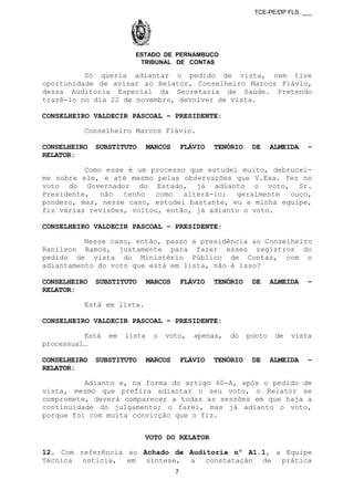 TCE-PE/DP FLS. ___
ESTADO DE PERNAMBUCO
TRIBUNAL DE CONTAS
Só queria adiantar o pedido de vista, nem tive
oportunidade de avisar ao Relator, Conselheiro Marcos Flávio,
dessa Auditoria Especial da Secretaria de Saúde. Pretendo
trazê-lo no dia 22 de novembro, devolver de vista.
CONSELHEIRO VALDECIR PASCOAL – PRESIDENTE:
Conselheiro Marcos Flávio.
CONSELHEIRO SUBSTITUTO MARCOS FLÁVIO TENÓRIO DE ALMEIDA –
RELATOR:
Como esse é um processo que estudei muito, debrucei-
me sobre ele, e até mesmo pelas observações que V.Exa. fez no
voto do Governador do Estado, já adianto o voto, Sr.
Presidente, não tenho como alterá-lo; geralmente ouço,
pondero, mas, nesse caso, estudei bastante, eu e minha equipe,
fiz várias revisões, voltou, então, já adianto o voto.
CONSELHEIRO VALDECIR PASCOAL – PRESIDENTE:
Nesse caso, então, passo a presidência ao Conselheiro
Ranilson Ramos, justamente para fazer esses registros do
pedido de vista do Ministério Público de Contas, com o
adiantamento do voto que está em lista, não é isso?
CONSELHEIRO SUBSTITUTO MARCOS FLÁVIO TENÓRIO DE ALMEIDA –
RELATOR:
Está em lista.
CONSELHEIRO VALDECIR PASCOAL – PRESIDENTE:
Está em lista o voto, apenas, do ponto de vista
processual…
CONSELHEIRO SUBSTITUTO MARCOS FLÁVIO TENÓRIO DE ALMEIDA –
RELATOR:
Adianto e, na forma do artigo 60-A, após o pedido de
vista, mesmo que prefira adiantar o seu voto, o Relator se
compromete, deverá comparecer a todas as sessões em que haja a
continuidade do julgamento; o farei, mas já adianto o voto,
porque foi com muita convicção que o fiz.
VOTO DO RELATOR
12. Com referência ao Achado de Auditoria nº A1.1, a Equipe
Técnica noticia, em síntese, a constatação de prática
7
 
