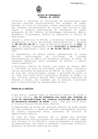 TCE-PE/DP FLS. ___
ESTADO DE PERNAMBUCO
TRIBUNAL DE CONTAS
histórica e reiterada de contratação de profissionais para
realizar plantões extraordinários nas unidades de saúde.
Entende, ao final da instrução, restar comprovada a utilização
das jornadas extraordinárias de serviço como artifício para
suprir a carência quantitativa de servidores do quadro
permanente da SES (Técnico de Enfermagem, Enfermeiro, Médico,
Biomédico, Fisioterapia, Técnico de Laboratório e Técnico de
Radiologia).
Segundo a Auditoria do TCE-PE, a Secretaria Estadual de Saúde
desembolsou, a título de plantões extraordinários, o montante
de R$ 143.431.291,50 ao longo do exercício financeiro de 2016. Em
2017, no período compreendido entre 01/01/2017 a 23/05/2017, os
pagamentos perfizeram o valor de R$ 36.541.730,53 (vol. 2, fls.
216).
Os defendentes, em defesa prévia, apresentaram as razões
fáticas justificadoras da utilização de jornadas
extraordinárias no âmbito da Secretaria Estadual de Saúde. As
alegações defensivas estão arrimadas em extenso e robusto
acervo probatório.
O Ministério Público de Contas, nos termos do Parecer MPCO
nº 215/2018, da lavra do Procurador Gustavo Massa, corroborou
com as conclusões da Auditoria do TCE-PE. Ao final, o parquet,
em face das irregularidades, sugere a aplicação de multa ao
Sr. José Iran Costa Júnior (Secretário Estadual de Saúde) e à
Sra. Cristina Valença Azevedo Mota (Secretaria Executiva de
Atenção à Saúde), por entender que os gestores concorreram
para a materialização da impropriedade em tela.
Passa-se à análise.
A meu sentir, pedindo vênia ao Ministério Público de Contas e
à Equipe Técnica, não há elementos nos autos que conduzam ao
juízo de reprovabilidade das condutas atribuídas aos gestores
da Secretaria Estadual de Saúde, Sr(a). José Iran Costa Júnior
e Cristina Valença Azevedo Mota. Explico.
A complexidade da gestão dos serviços públicos de saúde exigem
dos seus prepostos a tomada de decisões eventualmente distinta
da conduta preconizada pelos organismos de controle da
Administração Pública.
No caso em tela, verifico que a adoção dos plantões
extraordinários está alicerçada em instrumento normativo legal
(Lei Estadual nº 16.089/2017), sendo procedimento à disposição
da Administração com vistas a assegurar a prestação contínua e
essencial de serviços públicos de saúde.
8
 